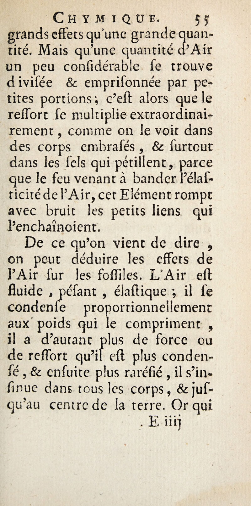 Chymiqüe. grands effets qu’une grande quan tité. Mais qu’une quantité d’Air un peu confidérable fe trouve divifée & emprifonnée par pe¬ tites portions *, c’eft alors que le redore fe multiplie extraordinai¬ rement , comme on le voit dans des corps embrafés , & furtout dans les fels qui pétillent, parce que le feu venant à bander l’élaf- ticité de l’Air, cet Elément rompt avec bruit les petits liens qui l’enchaînoient. De ce qu’on vient de dire , on peut déduire les effets de l’Air fur les foffiles. L’Air eft fluide , péfant , élaflique ; il fe condenfe proportionnellement aux poids qui le compriment , il a d’autant plus de force ou de reffort qu’il eft plus conden- fé, & enfuite plus raréfié , il s’in- finue dans tous les corps, &juf- qu’au centre de la terre. Or qui Ei • • « • < 111]