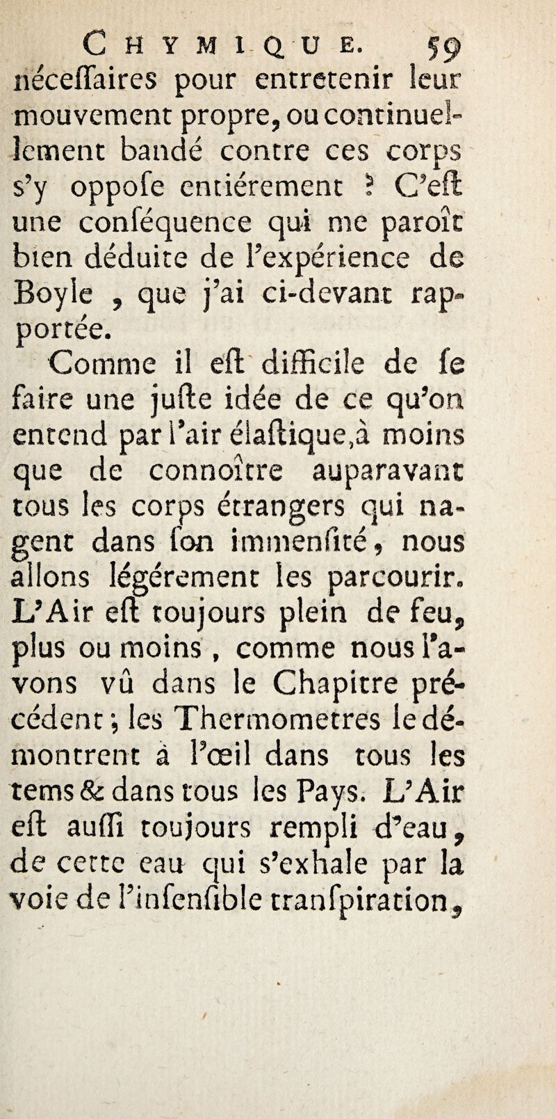 néceflaires pour entretenir leur mouvement propre, ou continuel¬ lement bandé contre ces corps s’y oppofe entièrement ? C’eft une conféquence qui me paroît bien déduite de l’expérience de Boyle , que j’ai ci-devant rap¬ portée. Comme il eft difficile de fe faire une jufte idée de ce qu’on, entend par l’air éiaftique.à moins que de connoître auparavant tous les corps étrangers qui na¬ gent dans fon immenfité, nous allons légèrement les parcourir. L’Air eft toujours plein de feu, plus ou moins, comme nous l'a¬ vons vu dans le Chapitre pré¬ cédent ; les Thermomètres le dé¬ montrent à l’œil dans tous les tems & dans tous les Pays. L’Air eft auffi toujours rempli d’eau, de cette eau qui s’exhale par la voie de î’infenfible tranfpiration.