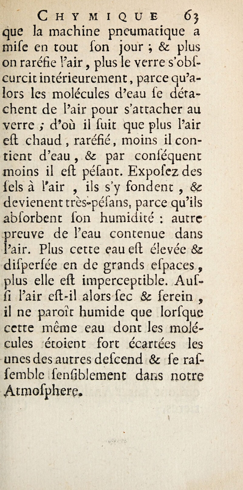 Chymique 65 que la machine pneumatique a mife en tout ion jour ; & plus on raréfie l’air, plus le verre s’ofaf- curcit intérieurement, parce qu’a- îors les molécules d’eau le déta¬ chent de l’air pour s’attacher au verre ; d’où il fuit que plus l’air cft chaud , raréfié, moins il con¬ tient d’eau, & par conléquent moins il eft péfant. Expofez des fels à l'air , ils s’y fondent , & dcvienent très-péfans, parce qu’ils abforbent fon humidité : autre preuve de l’eau contenue dans l’air. Plus cette eau eft élevée 8c difperfée en de grands efpaces, plus elle eft imperceptible. Auf- fi l’air eft-il alors fec 8c ferein , il ne paraît humide que lorfque cette même eau dont les molé¬ cules étoient fort écartées les unes des autres defcend & fe raf- femble fenfiblement dans notre Atmofphere.