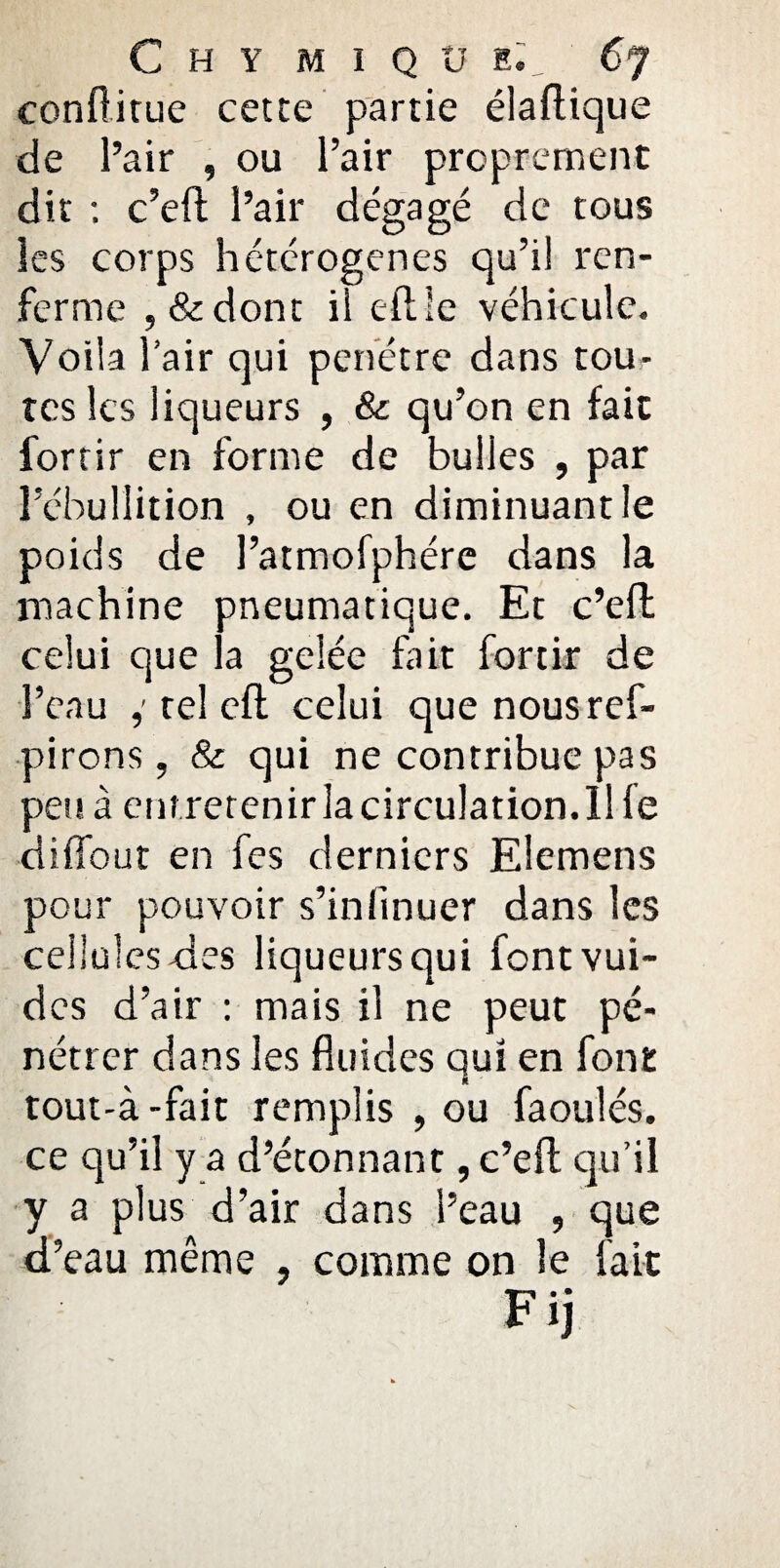 conflitue cette partie élaftique de l’air , ou l’air proprement dit ; c’eft l’air dégagé de tous les corps hétérogènes qu’il ren¬ ferme , & dont il eflle véhicule. Voila l’air qui pénétré dans tou¬ tes les liqueurs , & qu’on en fait fortir en forme de bulles , par l’ébullition , ou en diminuant le poids de l’atmofphére dans la machine pneumatique. Et c’efl celui que la gelée fait fortir de l’eau tel eft celui que nousref- pirons, & qui ne contribue pas peu à entretenir la circulation. 11 le diffout en fes derniers Elemens pour pouvoir s’infinuer dans les cellules-des liqueurs qui fontvui- des d’air : mais il ne peut pé¬ nétrer dans les fluides qui en font tout-à-fait remplis , ou faoulés. ce qu’il y a d’éconnant, c’efl; qu’il y a plus d’air dans l’eau , que d’eau même , comme on le fait F* • ij