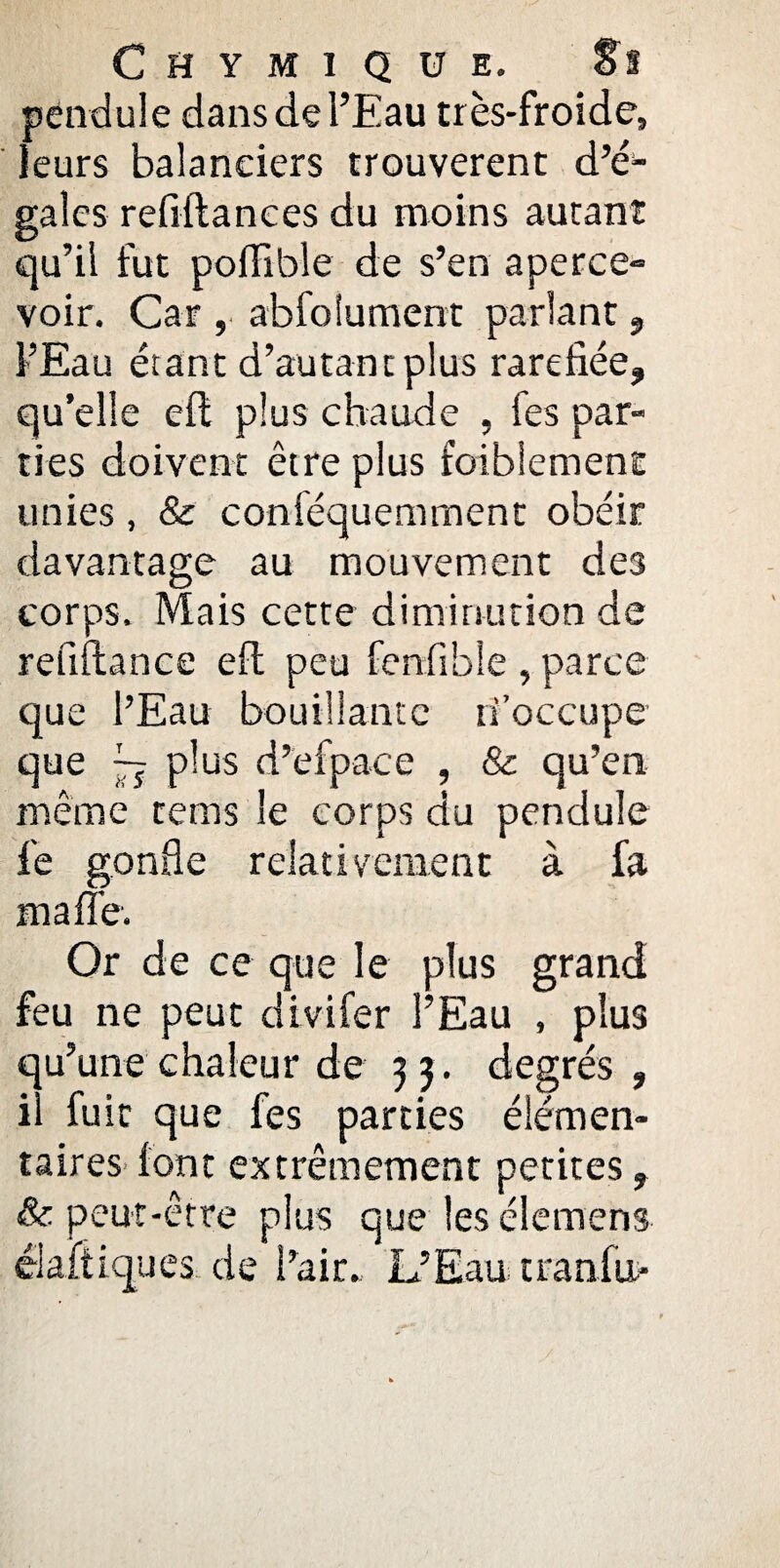 pendule dans de l’Eau très-froide, leurs balanciers trouvèrent d’é* galcs refrftanees du moins autant qu’il fut poiïlble de s’en aperce» voir. Car , abfoiument parlant , FEau étant d’autant plus raréfiée, qu’elle efi plus chaude , fes par¬ ties doivent être plus faiblement unies, & coniéquemment obéir davantage au mouvement des corps. Mais cette diminution de refiftance eft peu fenfible , parce que l’Eau bouillante ri’occupe que ~ plus d’efpace , & qu’en même tems le corps du pendule fe gonfle relativement à fa ma fie. Or de ce que le plus grand feu ne peut divifer l’Eau , plus qu’une chaleur de 33. degrés, il fuit que fes parties élémen¬ taires (ont extrêmement petites, & peut-être plus que les élemens élaliiques de l’air. L’Eau tranfu>