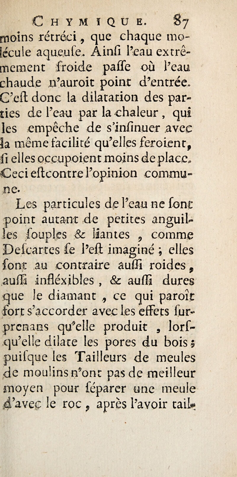 moins rétréci, que chaque mo¬ lécule aqueule. Ainfi l’eau extrê¬ mement froide paffe où l’eau chaude n’auroit point d’entrée. C’eft donc la dilatation des par¬ ties de l’eau par la chaleur , qui les empêche de s’infinuer avec îa même facilité qu’elles feroient, fi elles occupoient moins déplacé. Ceci encontre l’opinion commu¬ ne- Les particules de l’eau ne font point autant de petites anguil¬ les Couples & liantes , comme Defcartes fe l’eft imaginé ; elles font ,a.u contraire suffi roides, auffi infléxibles, & auffi dures que le diamant ce qui paroît fort s’accorder avec les effets fur- prcnaes qu’elle produit s lorf- qu’elle dilate les pores du bois ? puifque les Tailleurs de meules de moulins n’ont pas de meilleur moyen pour féparer une meule d’avec le roc , après l’avoir tail»