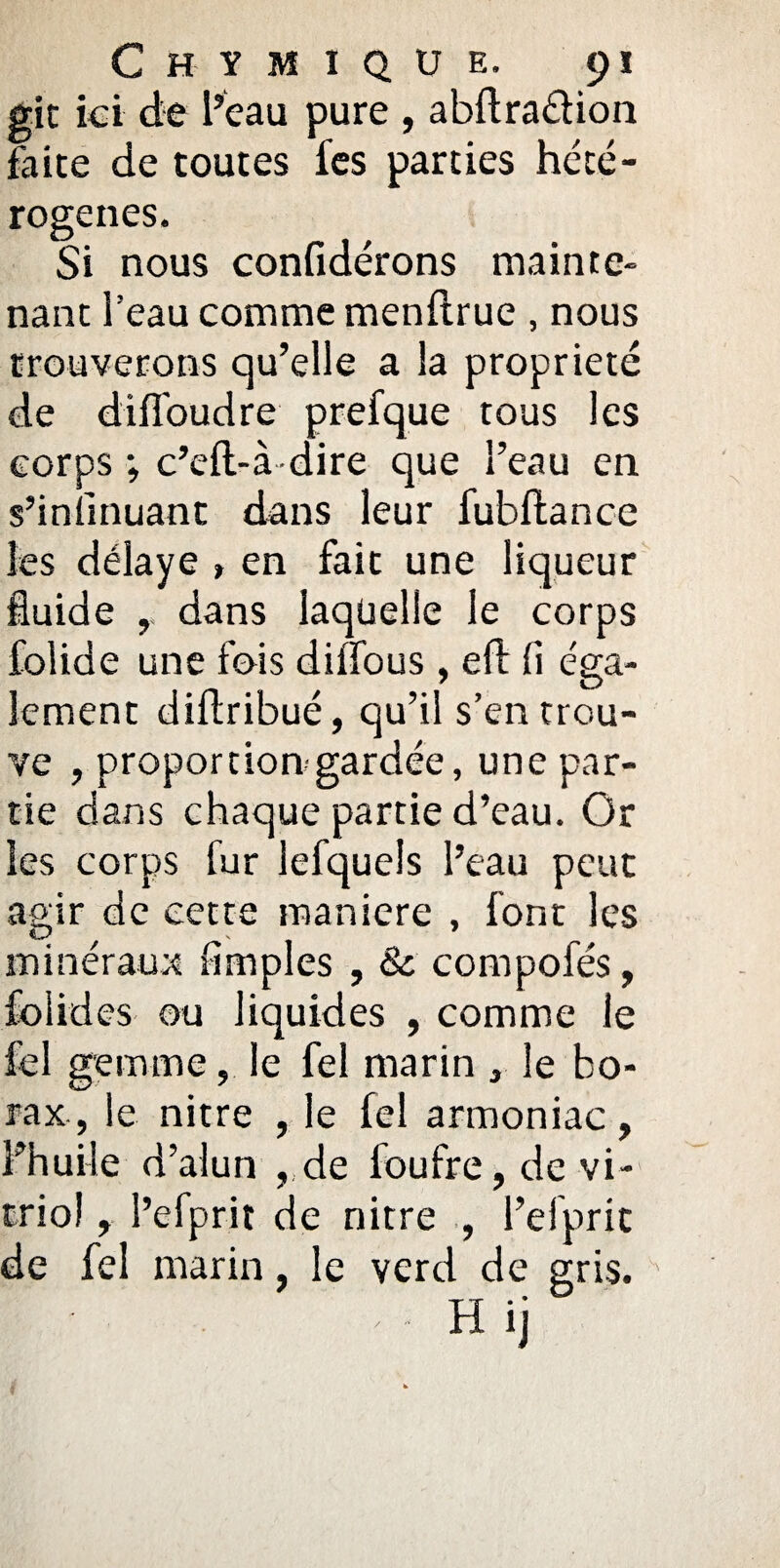 gît ici de l’eau pure , abftraéiion faite de toutes fes parties hété¬ rogènes. Si nous confidérons mainte¬ nant l’eau comme menftrue , nous trouverons qu’elle a la propriété de diffoudre prefque tous les corps ; c’eft-à dire que l’eau en s’intinuant dans leur fubftance les délaye » en fait une liqueur fluide dans laquelle le corps folide une fois diffous , eft fi éga¬ lement diflribué, qu’il s’en trou¬ ve , proportiongardée, une par¬ tie dans chaque partie d’eau. Or les corps fur iefquels l’eau peut agir de cette maniéré , font les minéraux Amples , 8c compofés, folides ou liquides , comme le fel gemme, le fel marin , le bo¬ rax, le nitre , le fel armoniac, l’huile d’alun , de loufre, de vi¬ triol , l’efprit de nitre , l’efprit de fel marin, le verd de gris.