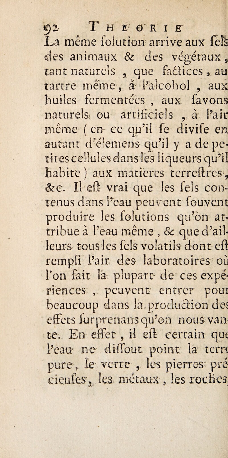 La même folution arrive aux feîS des animaux & des végétaux » tant naturels , que fadices , au tartre même, à- ba-kohol , aux huiles fermentées , aux lavons naturels- ou artificiels , à l’air même ( en- ce qu’il fe divife en autant d’élemens c)u’il y a de pe¬ tites cellules dans les liqueurs qu’il habite ) aux matières terreilres', &e. Il efl vrai que les fels con¬ tenus dans l’eau peuvent fouvent produire les lolutions qu’on at¬ tribue à l’eau même , & que d’ail¬ leurs tous les fels volatils dont efl rempli l’air des laboratoires où l’on fait là plupart de ces expé¬ riences , peuvent entrer pout beaucoup dans la, produdion des effets furprenans qu’on nous van te. En effet, il eft certain qui l’eau ne diffout point la terre pure , le- verre', les pierres* pré' d eu les, les métaux, les roches