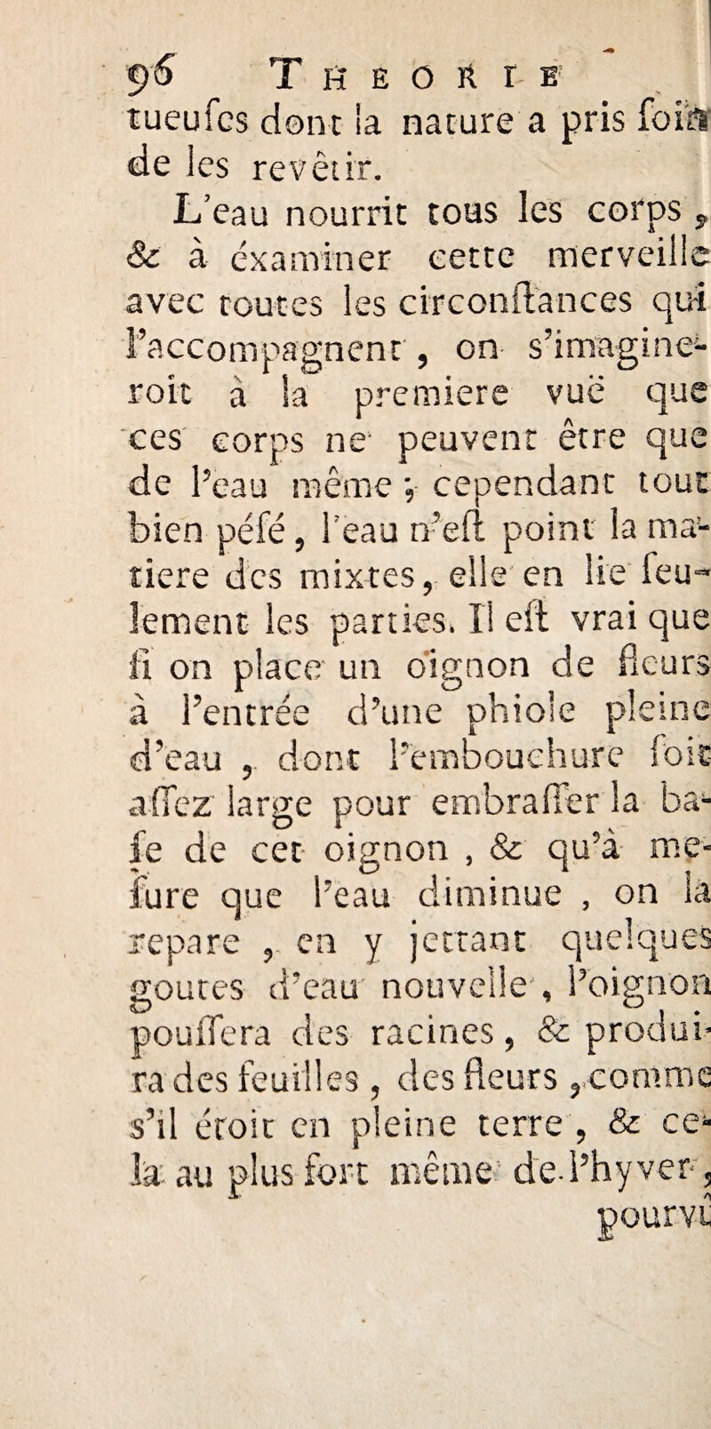 tueufcs dont la nature a pris foiÿi de les revêtir. L’eau nourrit tous les corps , 8c à examiner cette merveille avec toutes les circonftances qu-i l’accompagnent , on s’imagine^ roit a la première vue que ces corps ne peuvent être que de l’eau même •, cependant tout bien péfé, l’eau m’eu point la ma¬ tière des mixtes, elle en lie feu¬ lement les parties. Il eit vrai que fi on place un oignon de fleurs à l’entrée d’une phio’e pleine d’eau dont l’embouchure fois allez large pour embraffer la ba¬ ie de cet oignon , & qu’à me- fure que l’eau diminue , on la repare , en y jettant quelques goures d’eau nouvelle , l’oignon pouffera des racines, & produi¬ ra des feuilles , des fleurs , comme s’il croie en pleine terre , & ce¬ la au plus fort même ded’hyver. pourvt