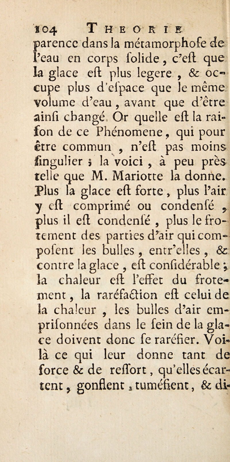 parencc dans la métamorphofe de Peau en corps folide, c’eft que la glace eft plus iegere , & oc¬ cupe plus d’elpace que le même volume d’eau, avant que d’être ainfi changé Or quelle eft la rai» fon de ce Phénomène ? qui pour être commun , n’eft pas moins jfingulier j la voici , à peu près telle que M. Mariotte la donne. Plus la glace eft forte , plus l’air y eft comprimé ou condenfé plus il eft condenlé , plus le frô¬ lement des parties d’air qui corn- pofent les bulles , entr’elïes , & contre la glace , eft confidérabîe j îa chaleur eft l'effet du frôle¬ ment , la raréfaction eft celui de la chaleur , les bulles d’air cm* prifonnées dans le fein de la gla¬ ce doivent donc fe raréfier. Voi¬ là ce qui leur donne tant de force & de reffort, qu’elles écar¬ tent 5 gonflent, tuméfient, & di-