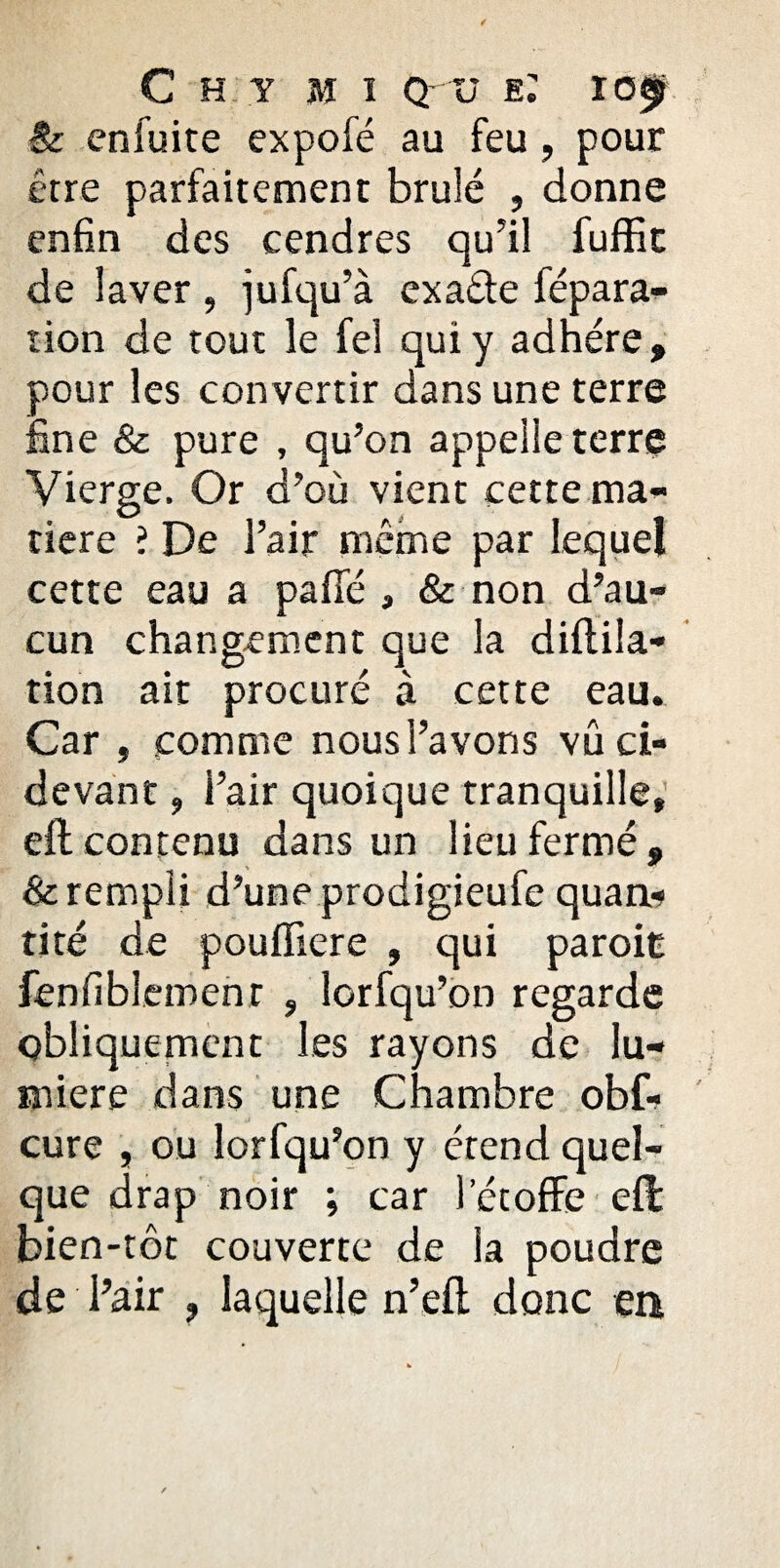 / C H Y MI Q- ü e: ÏOf $c en fui te expofé au feu, pour être parfaitement brûlé , donne enfin des cendres qu’il fuffit de laver , jufqu’à exa&e fépara- tion de tout le fel qui y adhère, pour les convertir dans une terre fine & pure , qu’on appelle terre Vierge. Or d’où vient cette ma¬ tière ? De l’air même par lequel cette eau a paffé , & non d’au¬ cun changement que la diftila- tion ait procuré à cette eau. Car , comme nous l’avons vu ci- devant , l’air quoique tranquille, eft contenu dans un lieu fermé, & rempli d’une prodigieufe quan*» tité de pouffiere , qui paroit fenfiblemenr , lorfqu’on regarde qbliquement les rayons de lu¬ mière dans une Chambre obf- cure , ou lorfqu’on y étend quel¬ que drap noir ; car l’étoffe eft bien-tôt couverte de la poudre de l’air , laquelle n’eft donc en