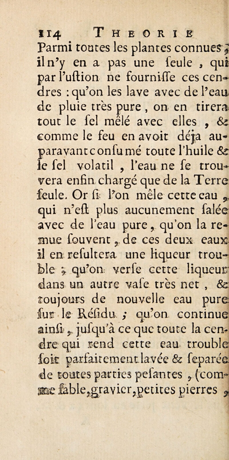 H4 Théorie Parmi tontes les plantes connue? J il n’y en a pas une feule , qui par l’uftion ne fournifle ces cen¬ dres : qu’on les lave avec de l’eau, de pluie très pure , on en tirera tout le feî mêlé avec elles , & comme le feu en avoir déjà au¬ paravant confumé toute l’huile 8s: ie fel volatil , l’eau ne fe trou¬ vera enfin chargé que de la Terre feule. Or fi l’on mêle cette eau qui n’eft plus aucunement falée avec de l’eau pure, qu’on la re¬ mue fouvent y- de ces deux eauîc il en refultera une liqueur trou¬ ble v qu’on: verfe cette liqueur dan3 un autre vafe très net , & toujours de nouvelle eau pure, fur le Réfidu ; qu’on continue ainfi' y. jufqu a ce que toute la cen¬ dre qui rend cette eau trouble lek parfaitement.lavée & feparée de toutes parties pelantes y (com¬ me fable?gravier,petites pierres %