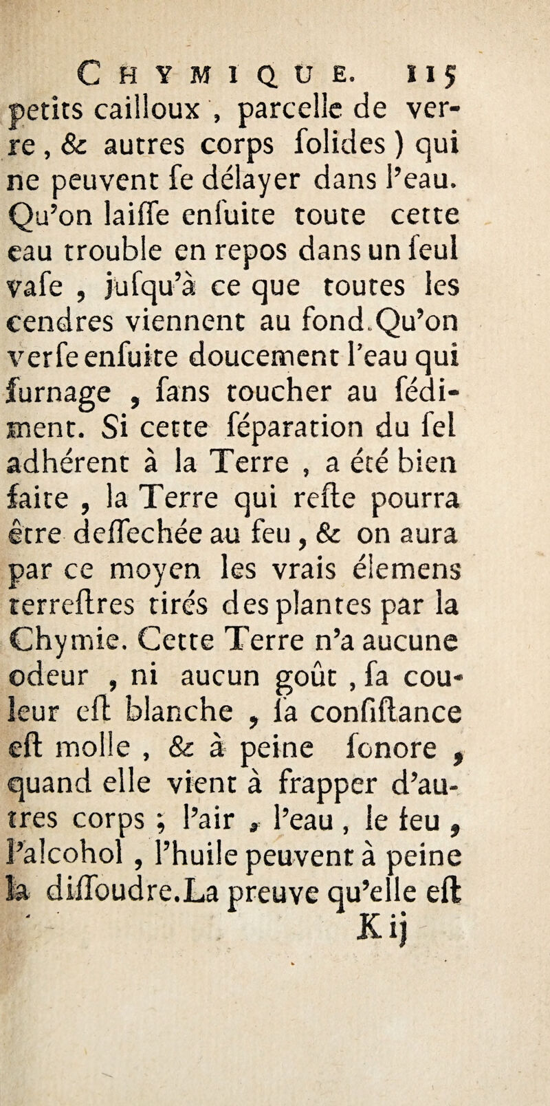 petits cailloux , parcelle de ver¬ re , & autres corps folides ) qui ne peuvent fe délayer dans l’eau. Qu’on laide enluite toute cette eau trouble en repos dans un feul vafe , jufqu’à ce que toutes les cendres viennent au fondQu’on verfeenfuite doucement l’eau qui fumage , fans toucher au fédi- ment. Si cette réparation du fel adhérent à la Terre , a été bien faite , la Terre qui relie pourra être deflechée au feu , & on aura par ce moyen les vrais éiemens terreftres tirés des plantes par la Chymie. Cette Terre n’a aucune odeur , ni aucun goût , fa cou¬ leur eft blanche , la confiftance eft molle , & à peine fonore , quand elle vient à frapper d’au¬ tres corps ; l’air , l’eau , le leu , î’alcohol, l’huile peuvent à peine la dilfoudre.La preuve qu’elle eft - 1 * »r •* Ki)