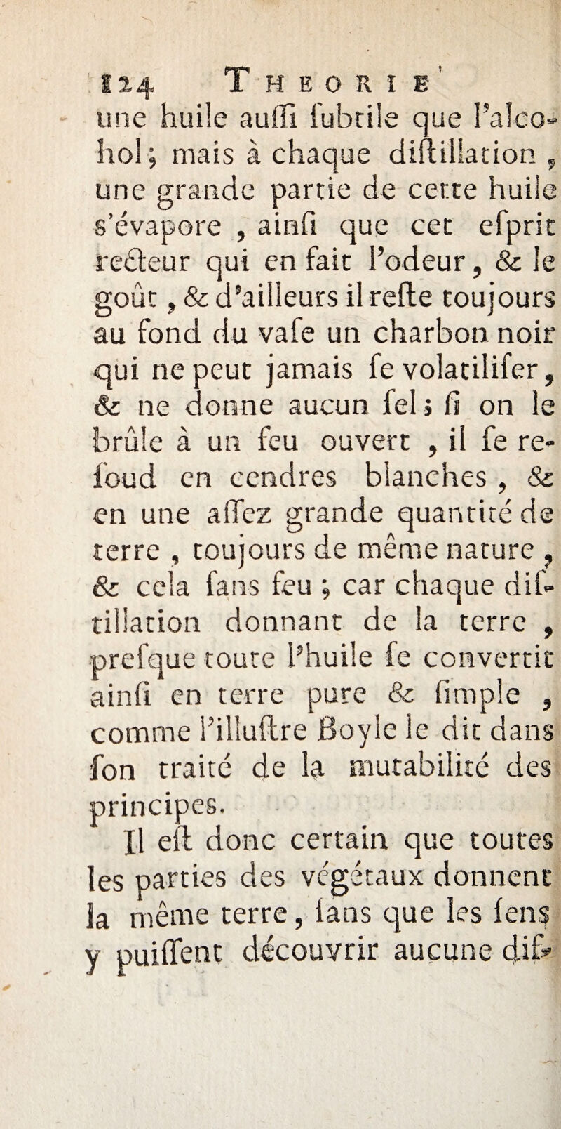 une huile auffi fubtile que l’alco- hol; mais à chaque diflillation , une grande partie de cer.te huile s’évapore , ainfi que cet efprit recteur qui en fait l’odeur, & le goût, & d’ailleurs il relie toujours au fond du vafe un charbon noir qui ne peut jamais fe volatilifer, & ne donne aucun fel » fi on le brûle à un feu ouvert , il fe re¬ lou d en cendres blanches , & en une allez grande quantité de terre , toujours de même nature , & cela fans feu ; car chaque dis¬ tillation donnant de la terre , prefque toute l’huile fe convertit ainfi en terre pure & fimple , comme i’illuftre Boyle le dit dans fon traité de la mutabilité des principes. Il ell donc certain que toutes les parties des végétaux donnent la même terre, ians que les lens y puilfent découvrir aucune dif*