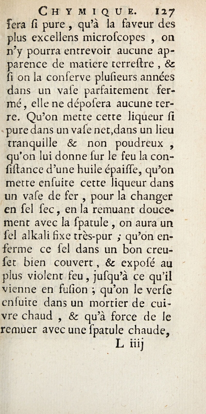 fera fi pure , qu’à la faveur des plus excellens microfcopes , on n’y pourra entrevoir aucune ap¬ parence de matière terreftre , 8c fi on la conferve plufieurs années dans un vafe parfaitement fer¬ mé, elle ne dépofera aucune ter¬ re. Qu’on mette cette liqueur fi -pure dans un vafe net,dans un lieu tranquille & non poudreux , qu’on lui donne fur le feu la con- fiftance d’une huile épaiffe, qu’on mette eniuite cette liqueur dans un vafe de fer , pour la changer en fel fec, en la remuant douce¬ ment avec la fpatule , on aura un fel alkali fixe très-pur ; qu’on en¬ ferme ce fel dans un bon creu- fet bien couvert, & expofé au plus violent feu, jufqu’à ce qu’il vienne en fufion ; qu’on Je verfe eniuite dans un mortier de cui¬ vre chaud , & qu’à force de le remuer avec une fpatule chaude, L» • • • 11! J