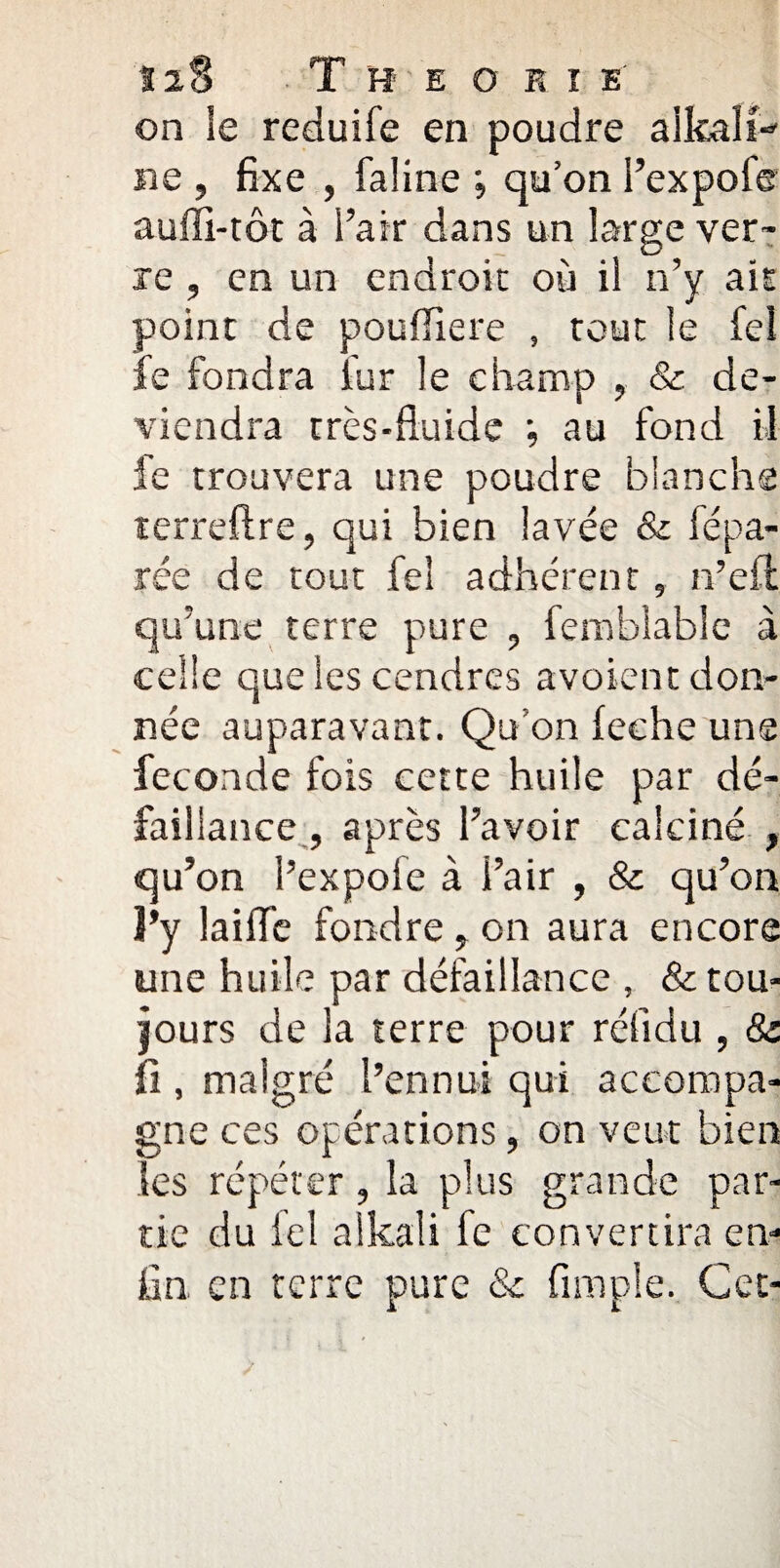 12$ Théorie on le reduife en poudre alkali- ne , fixe , faline ; qu’on i’expoie auffi-tôt à l’air dans un large ver™ re , en un endroit où il n’y ait point de poufïïere , tout le fel fe fondra iur le champ , & de¬ viendra très-fluide *, au fond il fe trouvera une poudre blanche terreftre, qui bien lavée & fépa¬ rée de tout fel adhérent, n’eft qu’une terre pure , femblable à celle que les cendres avoient don¬ née auparavant. Qu’on leche uns fécondé fois cette huile par dé¬ faillance , après l’avoir calciné , qu’on l’expofe à l’air , & qu’on l’y laiflfe fondre ? on aura encore une huile par défaillance , & tou¬ jours de la terre pour rélidu , & fi , malgré l’ennui qui accompa¬ gne ces opérations, on veut bien les répéter, la plus grande par¬ tie du ieî aikali fe convertira en¬ fin en terre pure & Ample. Cet-