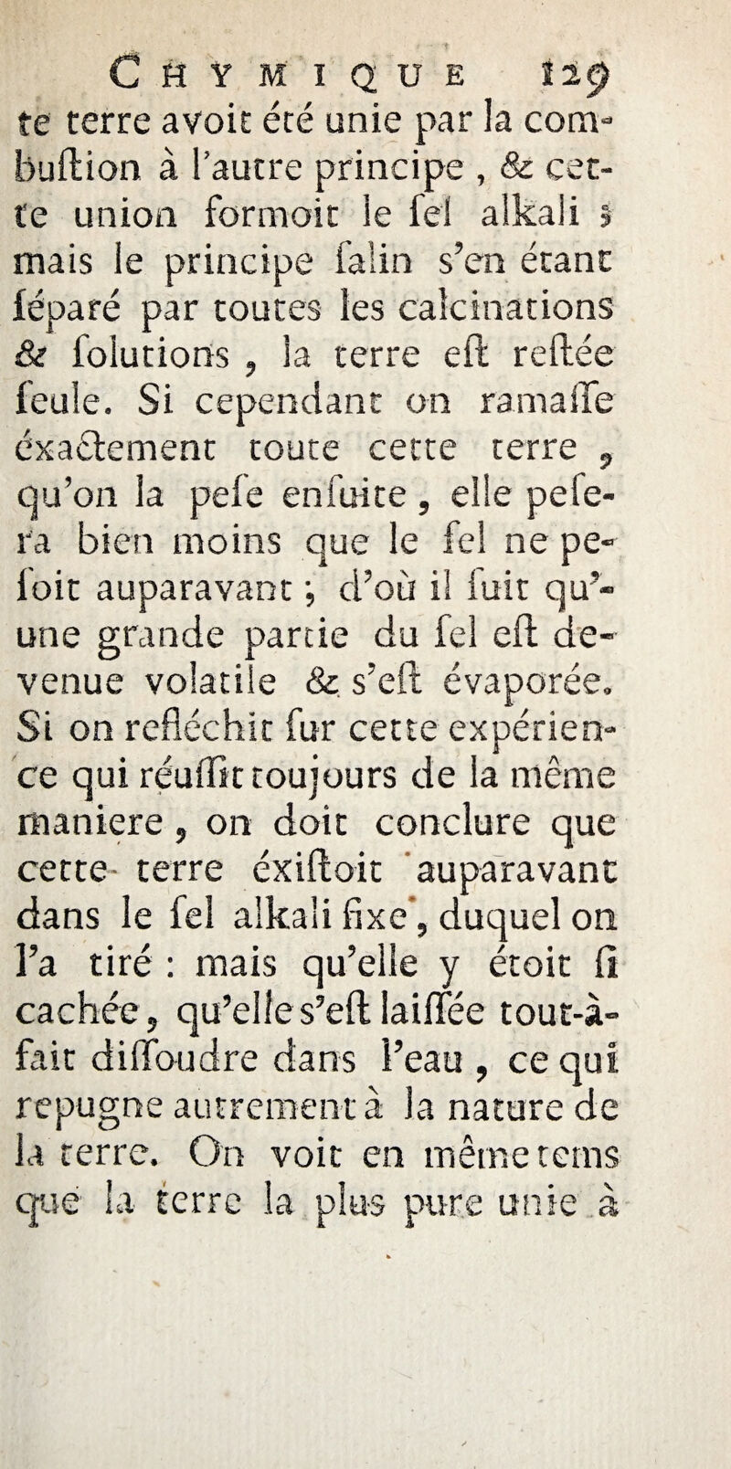 CHYMIQUE llÿ te terre avoit été unie par la com- buftion à l’autre principe , & cet¬ te union formoit le fel alkali î mais le principe faîin s’en étant léparé par toutes les calcinations & folutions , la terre elt reliée feule. Si cependant on rama lie exactement toute cette terre , qu’on la pelé en fui te , elle pe fe¬ ra bien moins que le fel ne pe- loir auparavant ; d’où il luit qu’¬ une grande partie du fel ell de¬ venue volatile & s’eft évaporée. Si on réfléchit fur cette expérien¬ ce qui réuffît toujours de la même maniéré, on doit conclure que cette- terre éxiftoit auparavant dans le fel alkali fixe, duquel on l’a tiré : mais qu’elle y étoit li cachée, qu’elle s’eft taillée tout-à- fait di flou dre dans l’eau , ce qui répugné autrement à la nature de la terre. On voit en même tems que la terre la plus pure unie à