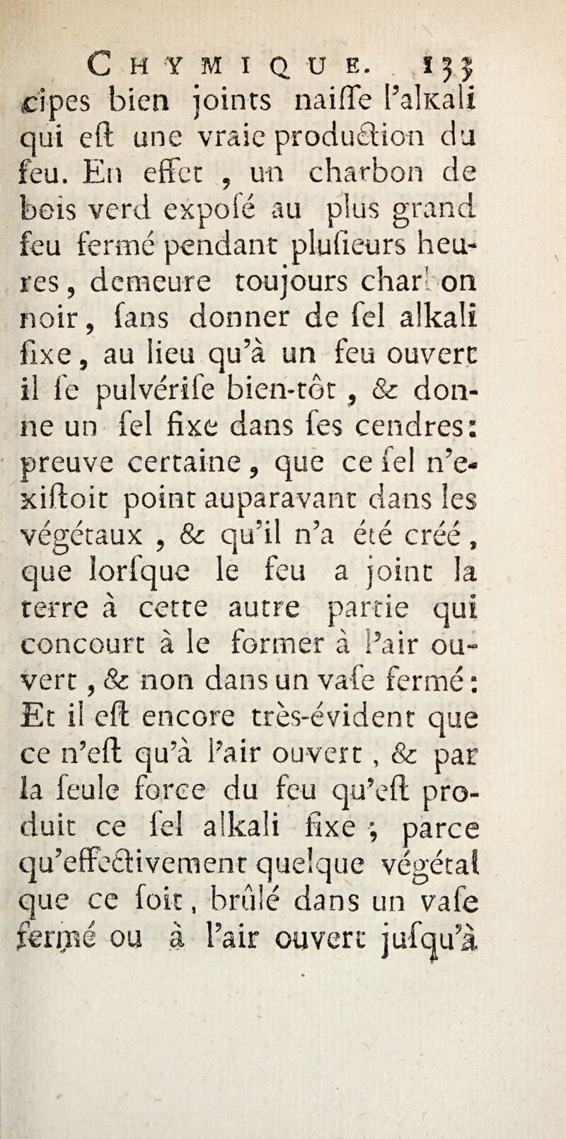 cipes bien joints 11ai(Te l’ahcali qui eft une vraie production du feu. En effet , un charbon de bois verd expofé au plus grand feu fermé pendant plulieurs heu¬ res, demeure toujours charbon noir, fans donner de fel alkali fixe, au lieu qu’à un feu ouvert il fe pulvérife bien-tot, & don¬ ne un fel fixe dans tes cendres: preuve certaine, que ce fel n’e- xiftoit point auparavant dans les végétaux , 8c qu’il n’a été créé, que lorfque le feu a joint la terre à cette autre partie qui concourt à le former à Pair ou¬ vert , & non dans un vafe fermé : Et il eft encore très-évident que ce 11’eft qu’à Pair ouvert, & par la feule force du feu qu’eft pro¬ duit ce fel alkali fixe ; parce qu’effedivement quelque végétal que ce foit, brûlé dans un vafe feriné ou à Pair ouvert jufqu’à