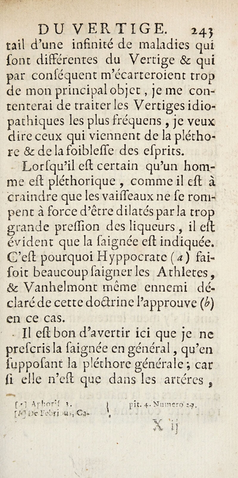 rail d’une infinité de maladies qui font différentes du Vertige & qui par conféquent m’écarteroient trop de mon principal objet, je me con¬ tenterai de traiter les Vertiges idio¬ pathiques les plus fréquens , je veux dire ceux qui viennent de la plétho¬ re & delafoibleffe des efprits. Lorfqu’il eft certain qu’un hom¬ me eft pléthorique , comme il eft à craindre que les vaiiTeaux ne fe rom¬ pent à force d’être dilatés parla trop grande prefiion des liqueurs , il eft évident que la faignée eft indiquée. C’eft pourquoi Hyppocratc ( a ) fai- foit beaucoupfaignerles Athlètes, & Vanhelmont même ennemi dé¬ claré de cette doctrine l’approuve (b) en ce cas. • Il eft bon d’avertir ici que je ne prefcrisla faignée en général, qu’en fuppofant la pléthore générale ; car ft elle n’eft que dans les artères , (V] Arhor’l \. [A1 De l’ebri>u>, Ca-