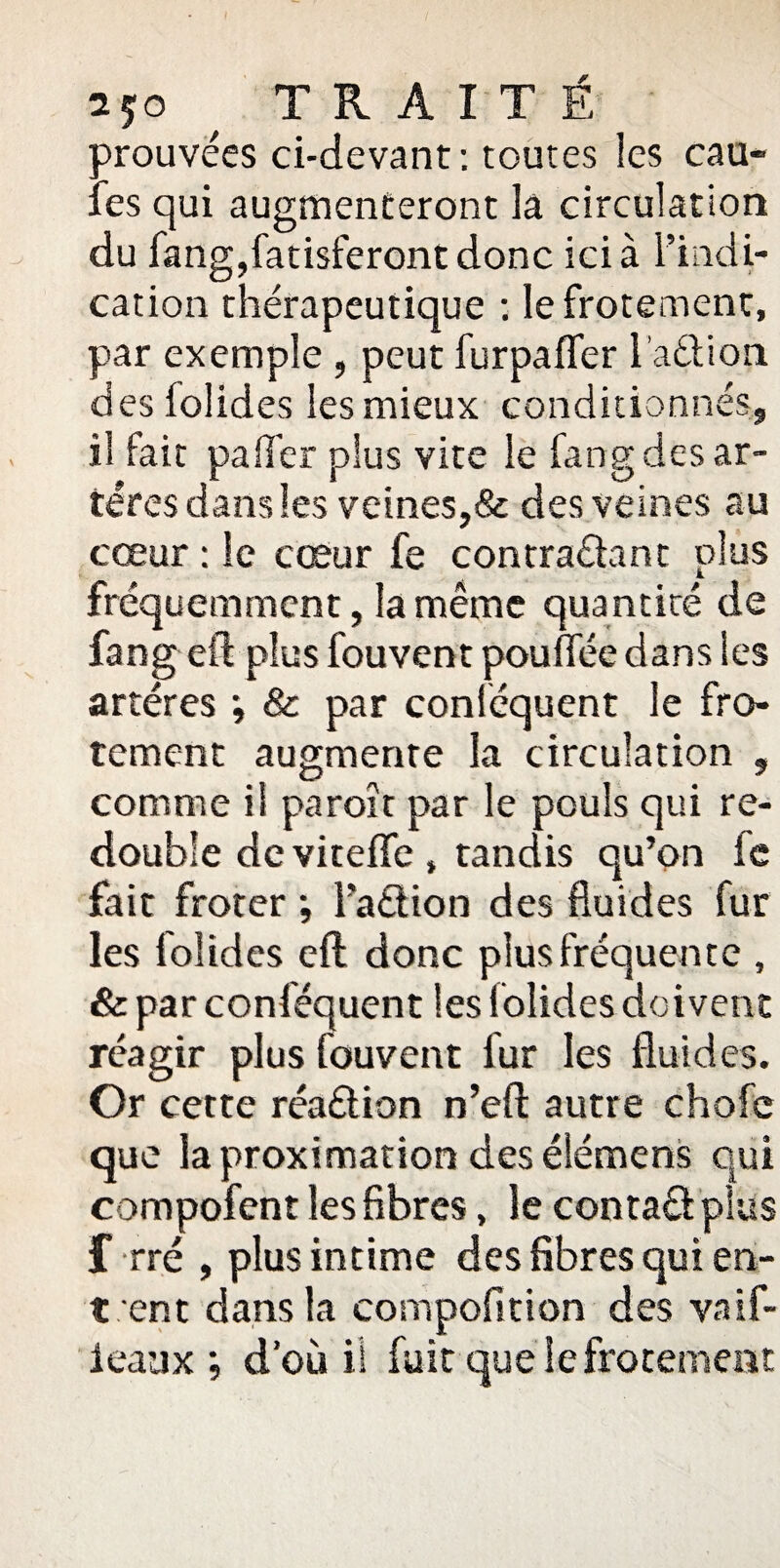 2?o ^ TRAITÉ trouvées ci-devant: toutes les cau- : es qui augmenteront lâ circulation du fang,fatisferont donc ici à l’indi¬ cation thérapeutique : Ie frotement, par exemple , peut furpafler l’a&ion des folides les mieux conditionnés, il fait palier plus vite le fang des ar¬ tères dans les veines,& des veines au cœur : le cœur fe contra&ant plus fréquemment, la même quantité de fang eft plus fouvent pouffée dans les artères ; & par conféquent le fro- tement augmente la circulation , comme il paroît par le pouls qui re¬ double de vitefle , tandis qu’on le fait froter ; l'adlion des fluides fur les folides eft donc plus fréquente , & par conféquent les lolides doivent réagir plus fouvent fur les fluides. Or cette réaêlion n’eft autre chofc que la proximation des élémens qui compofent les fibres, le contaêl plus f rré , plus intime des fibres qui en¬ tent dans la compofition des vaif- ieaux ; d’où il fuit que Iefrotement