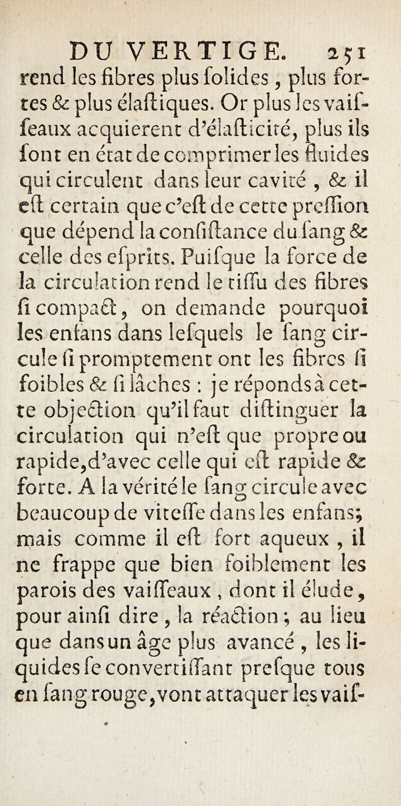 rend les fibres plus foîides, plus for¬ tes & plus élaftiques. Or plus les vaif- feaiix acquièrent d’élafticiré, plus ils font en état de comprimer les fluides qui circulent dans leur cavité , & il cft certain que c’eft de cette preflxon. que dépend la confiftance du fan g & celle des efprlts. Puifque la force de la circulation rend le cifTu des fibres fi compaét, on demande pourquoi les enfans dans lefquels le fan g cir¬ cule (1 promptement ont les fibres fi foibles & fi lâches : je répondsà cet¬ te objeélion qu’il faut diftinguer la circulation qui n’efl que propre ou rapide,d’avec celle qui cft rapide & forte. A la vérité le fang circule avec beaucoup de viteffe dans les enfans; mais comme il eft fort aqueux , il ne frappe que bien foibîement les parois des vai(féaux , dont il élude, pour ainfi dire , la réaéfion ; au lieu que dans un âge plus avancé , les li¬ quides feconvertiffant prefque tous en fang rouge,vont attaquer lesvaif-