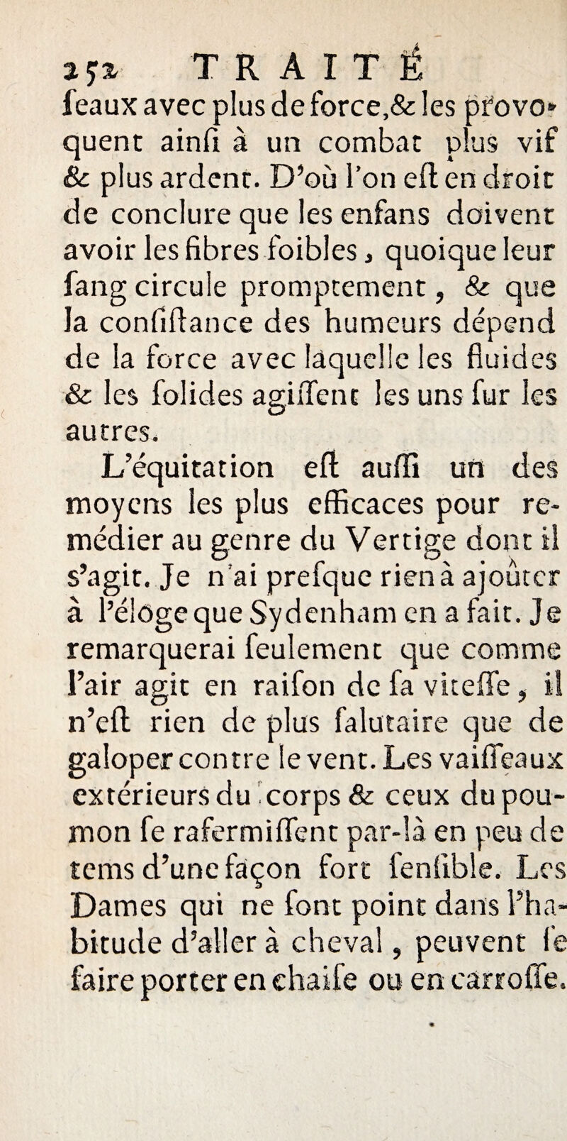 TRAITÉ féaux avec plus de force,& les provo¬ quent ainfi à un combat plus vif & plus ardent. D’où l’on efl en droit de conclure que les enfans doivent avoir les fibres foibles, quoique leur fang circule promptement, & que la confiflance des humeurs dépend de la force avec laquelle les fluides & les folides agiflfent les uns fur les autres. L’équitation efl auiïi un des moyens les plus efficaces pour re¬ médier au genre du Vertige dont il s’agit. Je n’ai prefque rien à ajouter à l’éloge que Sydenham en a fait. Je remarquerai feulement que comme l’air agit en raifon de fa viteffe , il O “ n’eu rien de plus falutaire que de galoper contre le vent. Les vaifieaux extérieurs du corps & ceux du pou¬ mon fe rafermifient par-là en peu de rems d’une façon fort fenlible. Les Dames qui ne font point dans l’ha¬ bitude d’aller à cheval, peuvent le faire porter en ehaife ou en carrofîe.