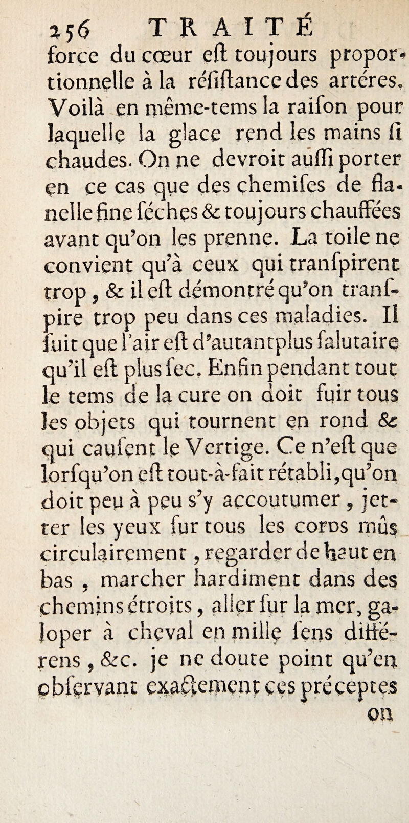 force du cœur eft toujours propor¬ tionnelle à la réfiftancedes artères. Voilà en inême-tems la raifon pour laquelle la glace rend les mains ft chaudes. On ne devroit auffi porter çn ce cas que des chemifes de fla¬ nelle fine fée h es & toujours chauffées avant qu’on les prenne. La toile ne convient qu’à ceux qui tranfpirent trop j & il eft démontré qu’on tranf- oire trop peu dans ces maladies. Il : uit que l’air eft d’autantplus falutairç qu’il eft plusfec, Enfin pendant tout le tems de la cure on doit fuir tous les objets qui tournent en rond & qui cauient le Vertige. Ce n’eft que lorfqu’on eft tout-à-fait rétabli,qu’on doit peu à peu s’y accoutumer , jet* ter les yeux fur tous les coros mûs circulairement, regarder de haut en bas , marcher hardiment dans des chemins étroits, aller fur la mer, ga¬ loper à cheval en mille lens diffë- rens, &c. je ne doute point qu’en cbfçrvant exactement ces préceptes on