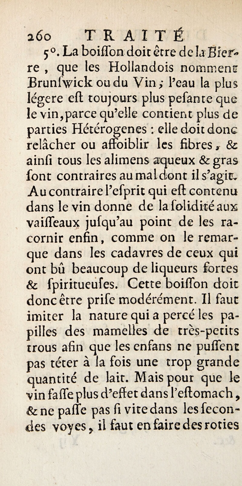 5 °. La boiffon doit être de la Bief re , que les Hoilandois nomment Brunfvdck ou du Vin ,- l’eau la plus légère eft toujours plus pelante que le vin,parce qu’elle contient plus de parties Hétérogènes : elle doit donc relâcher ou affoiblir les fibres ,■ & ainfi tous les aliraens aqueux &gras font contraires au maldont il s’agir. Au contraire l’efprit qui eft contenu dans le vin donne de la folidité aux vaifleaux jufqu’au point de les ra¬ cornir enfin, comme on le remar¬ que dans les cadavres de ceux qui ont bû beaucoup de liqueurs fortes & fpiritueufes. Cette boiffon doit donc être prife modérément. Il faut imiter la nature qui a percé les pa¬ pilles des mamelles de très-petits trous afin que les enfans ne puflent pas téter à la fois une trop grande quantité de lait. Mais pour que le vin fafle plus d’effet dans l’eftomach, &ne palte pas fi vite dans les fécon¬ dés voyes, il faut en faire des rôties