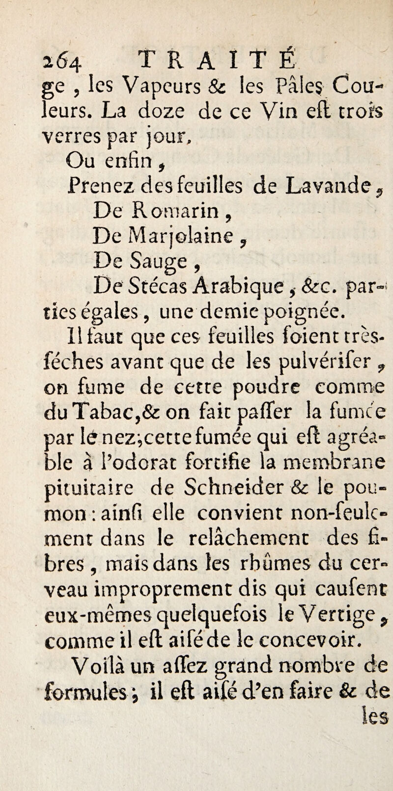 ge , les Vapeurs & les Pâles Cou¬ leurs. La doze de ce Vin eft trois verres par jour. Ou enfin , Prenez des feuilles de Lavande, De Romarin , De Marjolaine, De Sauge , De Stécas Arabique&c. par¬ ties égales, une demie poignée. Il faut que ces feuilles foienttrès- féches avant que de les pulvérifer , on fume de cette poudre comme du Tabac,& on fait palier la furnce par lé nez-,cette fumée qui eft agréa¬ ble à l’odorat fortifie la membrane pituitaire de Schneider & le pou¬ mon : ainfi elle convient non-feulc- ment dans le relâchement des fi¬ bres , mais dans les rhumes du cer¬ veau improprement dis qui caufent eux-mêmes quelquefois le Vertige 9 comme il eft aiféde le concevoir. Voilà un affez grand nombre de formules il eft aifé d’en faire & de les