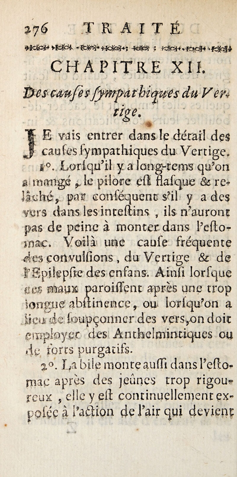 JRAITÉ wem+ï s CHAPITRE XII. fjcscchufes fy-mpcitbtques du Ven JE vais entrer dans le détail des caufes fympathiques du Vertige. s °. Loriqu’il y a long-rems qu’on a mangé le pilore eil flafque <& re- llehéj par eoniéquenc s’il y a des vers dans lesinteftins , ils n’auront pas de peine à monter dans l’efto-. inaç. Voilà' une caufe fréquente des convulfions , du Vertige & de î’SpÜepfie des enfans. Ainii lorfque ces maux paroiffent après une trop longue abftinence, ou loriqu’on a , lieu de foupçormcr des version doit employer des Antheimintiques ou 4y torts purgatifs. L/i bile monte aufli dansl’efto* ni a y après des jeûnes trop rigou? reux , elle y eil continuellement ex- pçiçç à dation de l’air qui deviens