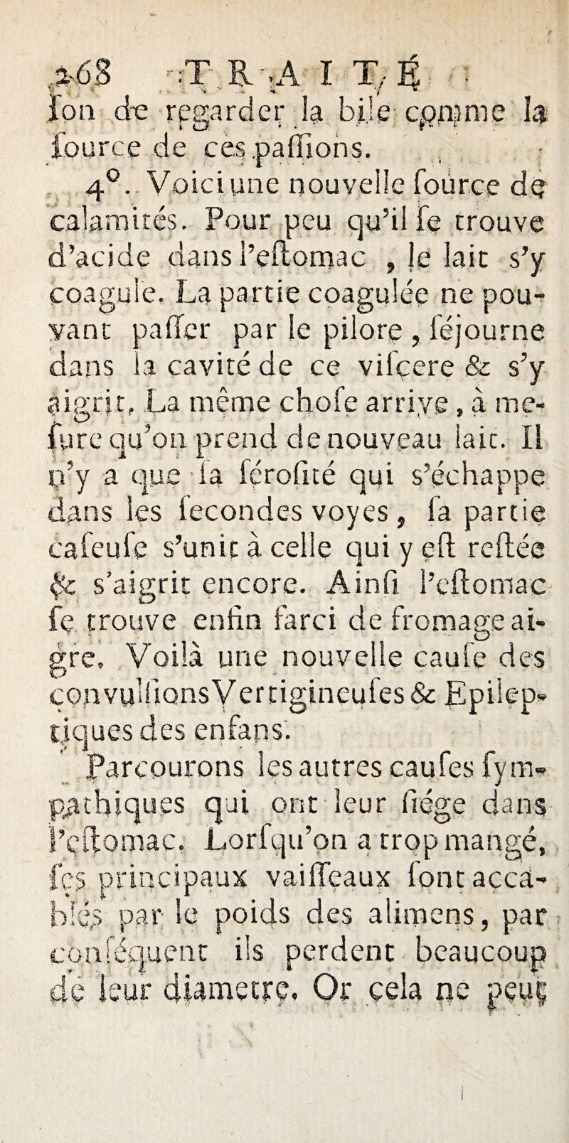 %6B :.T RgA î T;É • Ion de regarder la bile comme h * u • • '' f “ ’ f fource de ces pallions. 4°. Voici une nouvelle fource de calamités. Pour peu qu’il fe trouve d’acide dans i’eftomac , le lait s’y coagule. La partie coagulée ne pou¬ vant palier par le pilore , féjourne dans ia cavité de ce vilcere & s’y aigrit, La même choie arrive, à me- ; C? * * '■ ■ lyre qu’on prend de nouveau lait. Il p’y a que la fcrofité qui s’échappe dans les fécondés voyes, la partie caleufe s’unit à celle qui y eft reliée {$c s’aigrit encore. Ainfi l’eftomac fe trouve enfin farci de fromage ai¬ gre. Voilà une nouvelle caufe des çonvy'fiQnsVertigineuies& Epilep¬ tiques des enfans. Parcourons les autres caufes fym- p£t-hiqu.es qui ont leur fiége dans l’eftomac. Lorfqu’on a trop mangé, fçs principaux vaiffeaux lont acca¬ blés par le poids des alimens, par conlequent ils perdent beaucoup de leur diamètre. Or cela ne pçtji