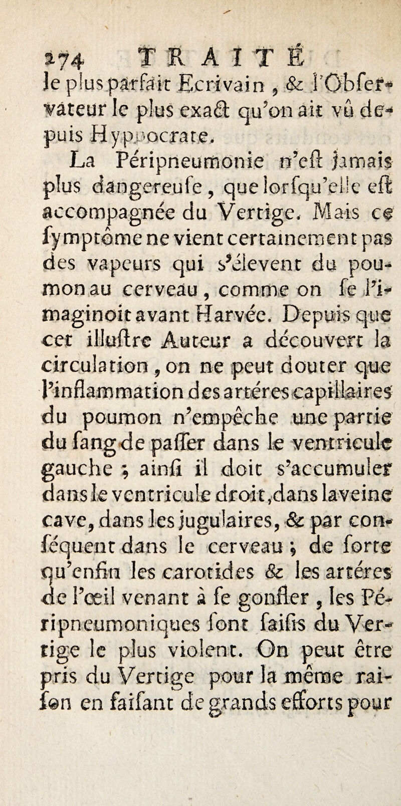 *74 TRAITE je plus pârfsit Ecrivain , & î’Obfer- vâteur le plus exaét qu’on ait vû de¬ puis Hypuocrate. La Péripneumonie n’cft jamais plus dangereule , quelorfqu’el'e effe accompagnée du Vertige. Mais ce fymptôme ne vient certainement pas des vapeurs qui s’élèvent du pou¬ mon au cerveau , comme on fe i’i- maginoit avant Harvée. Depuis que cet illuftre Auteur a découvert la circulation , on ne peut douter que l’inflammation des artères capillaires du poumon n’empêche une partie du fangde palier dans le ventricule gauche ; ainfî il doit s’accumuler dans le ventricule droit,dans laveine cave, dans les jugulaires, & par con- féquent dans le cerveau ; de forte qu’enfm les carotides & les artères de l’œil venant à fe gonfler , les Pé- ripneumoniques font faifis du Ver¬ tige le plus violent. On peut être pris du Vertige pour la même rai- fan en faifant de grands efforts pour