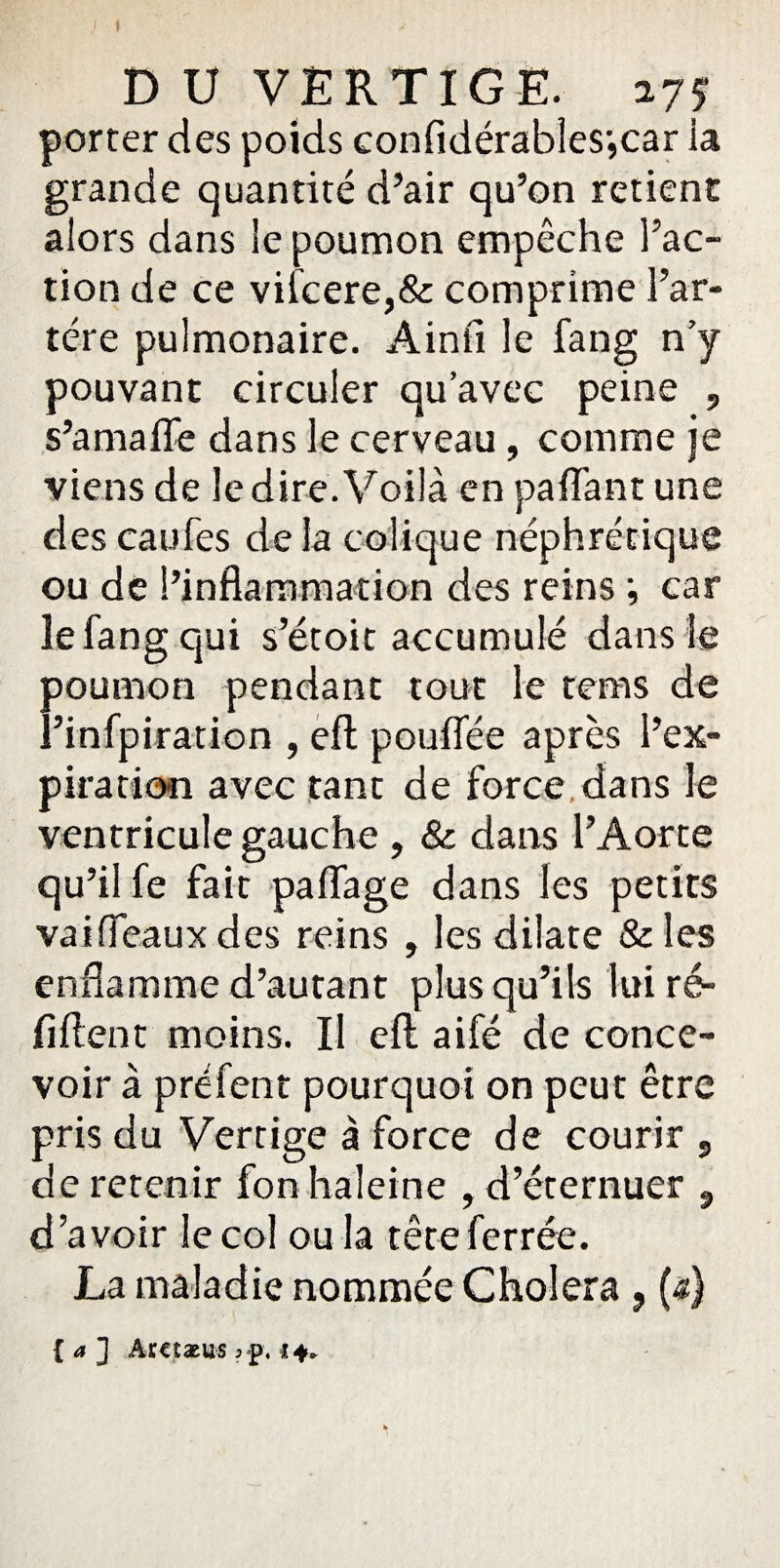 » DU VERTIGE, ay? porter des poids confidérables',car ia grande quantité d’air qu’on retient alors dans le poumon empêche l’ac¬ tion de ce vifcere,& comprime l’ar- tére pulmonaire. Ainfi le fang n’y pouvant circuler qu’avec peine , s’amafle dans le cerveau, comme je viens de le dire. Voilà en pafiant une des eau Tes de la colique néphrétique ou de l’inflammation des reins •, car le fang qui s’étoit accumulé dans le poumon pendant tout le rems de l’infpiration , efl pouffée après l’ex¬ piration avec tant de force dans le ventricule gauche , 8c dans l’Aorte qu’il fe fait paflage dans les petits vaiffeaux des reins , les dilate &les enflamme d’autant plus qu’ils lui ré- fiftent moins. Il efl; aifé de conce¬ voir à prefent pourquoi on peut être pris du Vertige à force de courir , de retenir fon haleine , d’éternuer 9 d’avoir le col ou la tête ferrée. La maladie nommée Choiera , (a) { a ] AXCÎXUS 3 p. 24»