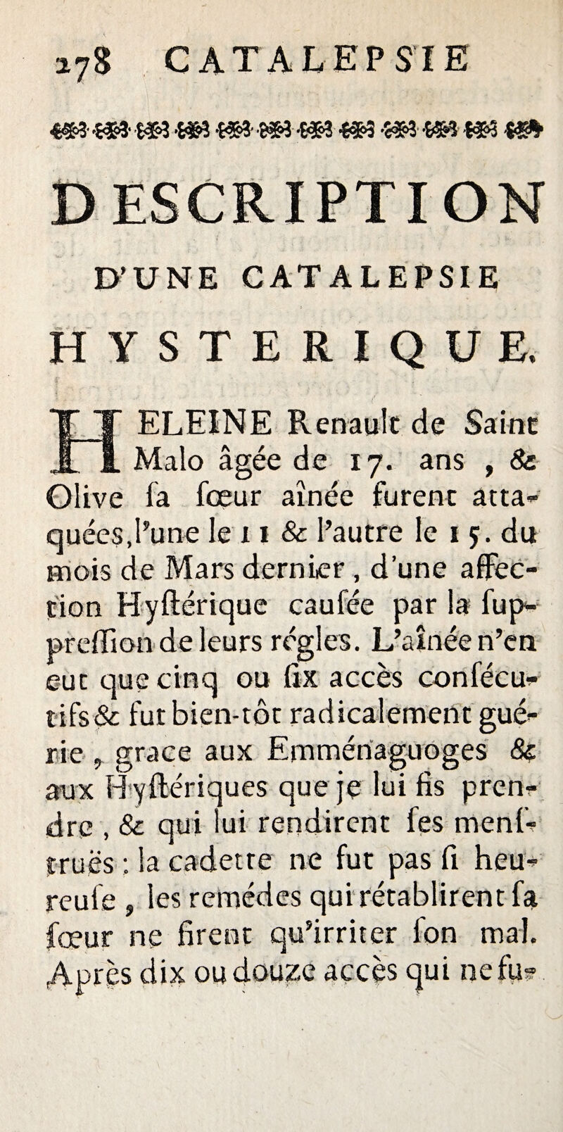 ■m m m -m m s** «h -m m m DESCRIPTION D’UNE CATALEPSIE HYSTERIQUE. ELEINE Renault de Saint JL i. Malo âgée de 17. ans , & Olive fa fœur aînée furent atta¬ quées,l’une le 11 & l’autre le 1 ç. du mois de Mars dernier, d’une affec¬ tion Hyftérique caufée par la fup- preffion de leurs régies. L’aînée n’en eue que cinq ou fix accès confécu- tifs& futbien-tôt radicalement gué¬ rie , grâce aux Emmértaguoges & aux Hyftériques que je lui fis pren¬ dre , & qui lui rendirent fes menf- truës ; la cadette ne fut pas fi heu- reule , les remèdes qui rétablirent fa fœur ne firent qu’irriter l'on mal. Après dix ou douze accès qui nefu-