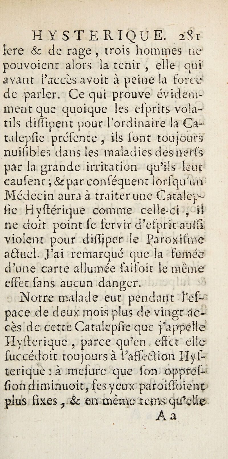 1ère & de rage , trois hommes ne pouvoient alors la tenir , elle qui avant l’accès avoir à peine la force de parler. Ce qui prouve évidem¬ ment que quoique les efprits vola¬ tils diffîpent pour l’ordinaire la Ca- talepfie préfente , iis font toujours nuifibies dans les maladies des nerfs par la grande irritation qu’ils leur caufent i&par conféquent lorfqu’un Médecin aura à traiter une Catalep- fie Hyftérique comme celle-ci , il ne doit point le fervir d’efprit aufff violent pour diffiper le Paroxifme a&uei. J’ai remarqué que la fumée * „ , d’une carte allumée failoit le même effet fans aucun danger. Notre malade eut pendant Tef- pace de deux mois plus de vingt ac¬ cès de cette Catalepfie que j’appelle Hyfterique , parce qu’en effet elle fuccédoit toujours à l’affeédion Hyf- terique : à mefure que Ion oppref- fiondiminuoit, fesyeux paroiffoienc plus fixes ? & en même tans qu’elle