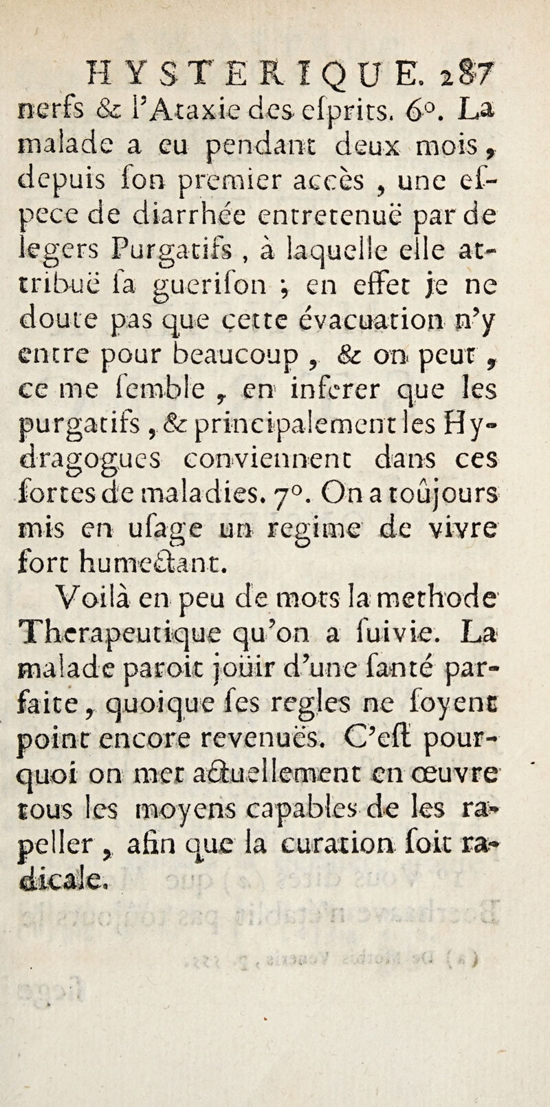 YS TE RI Q U E, 2 §7 nerfs & l’Ataxie des efprits. 6°. La malade a eu pendant deux mois, depuis ion premier accès , une ef- oece de diarrhée entretenue par de egers Purgatifs , à laquelle elle at¬ tribué ia guerifon •, en effet je ne doute pas que cette évacuation n’y entre pour beaucoup , & on peur, ce me fennble 7 en inferer que les purgatifs, & principalement les Hy- dragogues conviennent dans ces fortes de maladies. 70. On a toujours mis en ufage un régime de vivre fort hume&ant. Voilà en peu de mots la méthode Thérapeutique qu’on a fui vie. La malade parait jouir d’une fanté par¬ faite, quoique fes réglés ne foyenc point encore revenues. C’eff pour¬ quoi on met actuellement en œuvre tous les moyens capables de les ra« peller , afin que la curation foit ra-