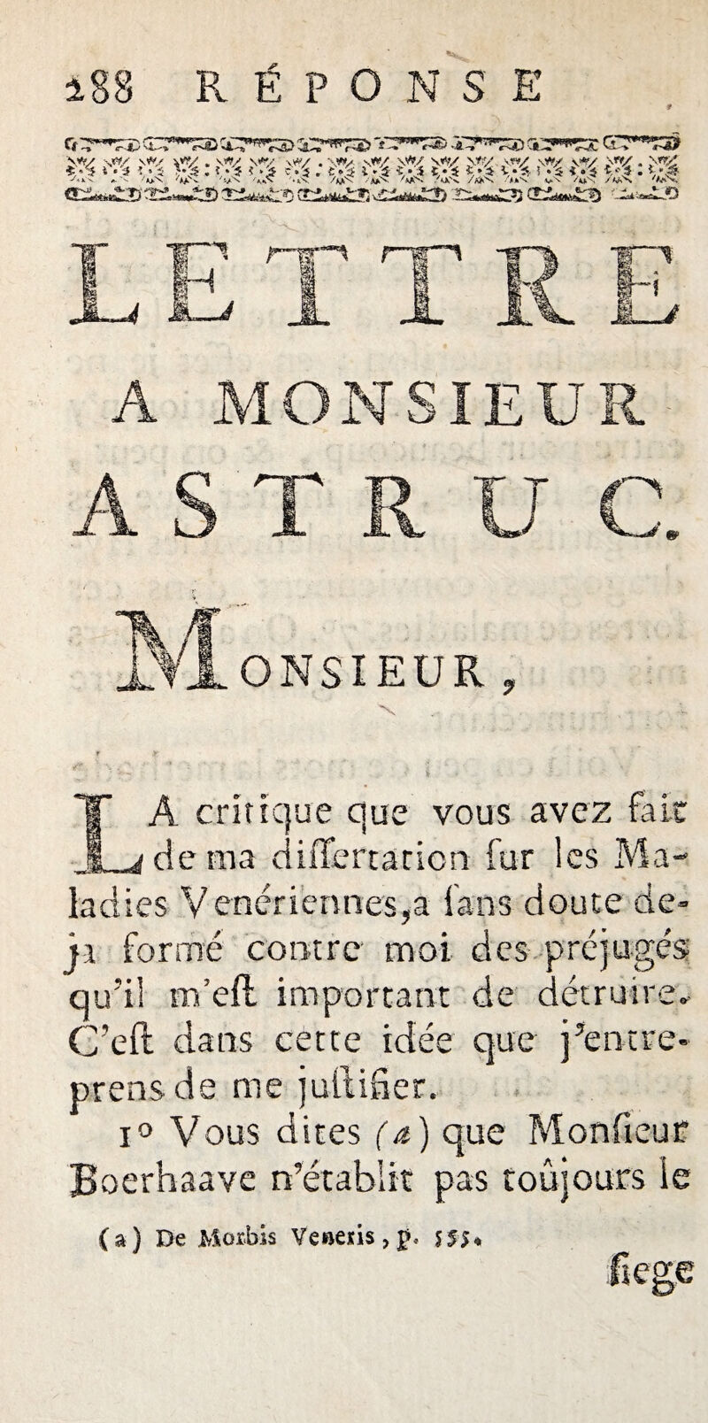 A MONSIEUR .. . • • , * ♦ * ’ . . * 9  « * . A S T R U C. LA critique que vous avez fa Le de ma diiTertation fur les Ma¬ ladies Vénériennes,a fans doute de- ji formé contre moi des préjugés qu’il m’eft important de détruire. C’eft dans cette idée que j’entre- prens de me juttifier. i° Vous dites (a) que Monfieur Boerhaave n’établit pas toûjours le (a) De Morbis Veftens,£, 555% ftege