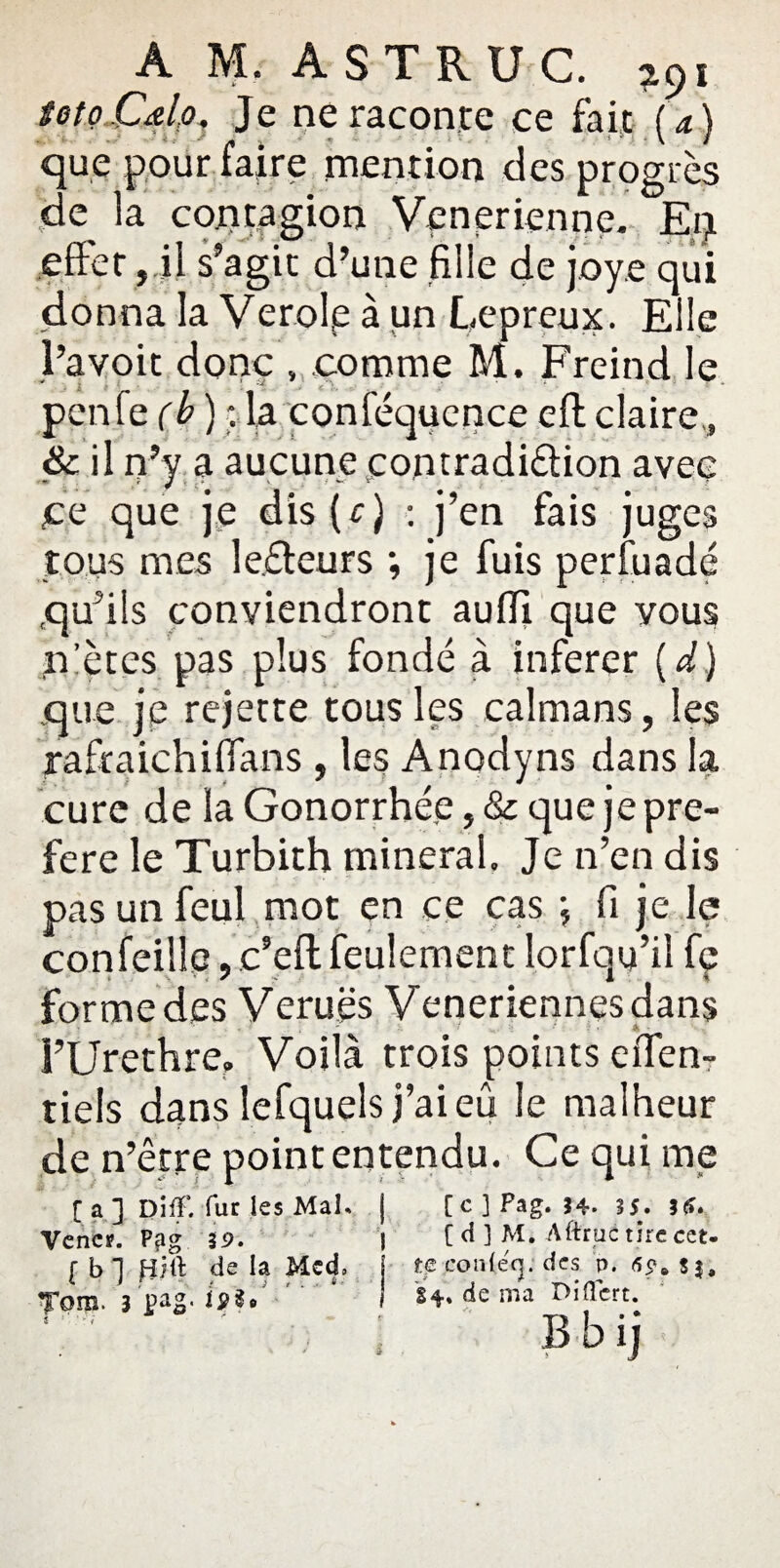 A M. A ST R UC. a9i totoJCdpi Je ne raconte ce fait (a) que pour faire mention des progrès de la contagion Venerienne. Eq effet, il s’agit d’une fille de joy.e qui donna la Verolp à un Lépreux. Elle l’avoit donc , comme M. Freind le . * * \ • _ ■ * penfe (b ) ; la conféquence eft claire,, & il n’y a aucune contradiétion avec ce que je dis ( c J : j’en fais juges tous mes lecteurs ; je fuis perfuadé qu’ils conviendront auffi que vous n’ètes pas plus fondé à inferer {d) que je rejette tous les caïmans, les rafraichiffans , les Anodyns dans la cure de la Gonorrhée, & que je pré¬ féré le Turbith minerai» Je n’en dis pas un feul mot en ce cas fi je le con feillc, c’efl feulement lorfqy’iî fç forme des Veruës Veneriennesdans l’Urethre, Voilà trois points effen- tiels dans lefquels j’aieû Je malheur de n’être point entendu. Ce qui me [a] Diff. fur les Mal. | [c] Pag. 34. 35. 36. Vencï. Ppg 39. j [ d ] M. Aftrué tire cet- ( b ] de la Med» t? conlecj. des p. <50. s3, Tom. 3 pag.  ' H. de ma Oiffcrt.