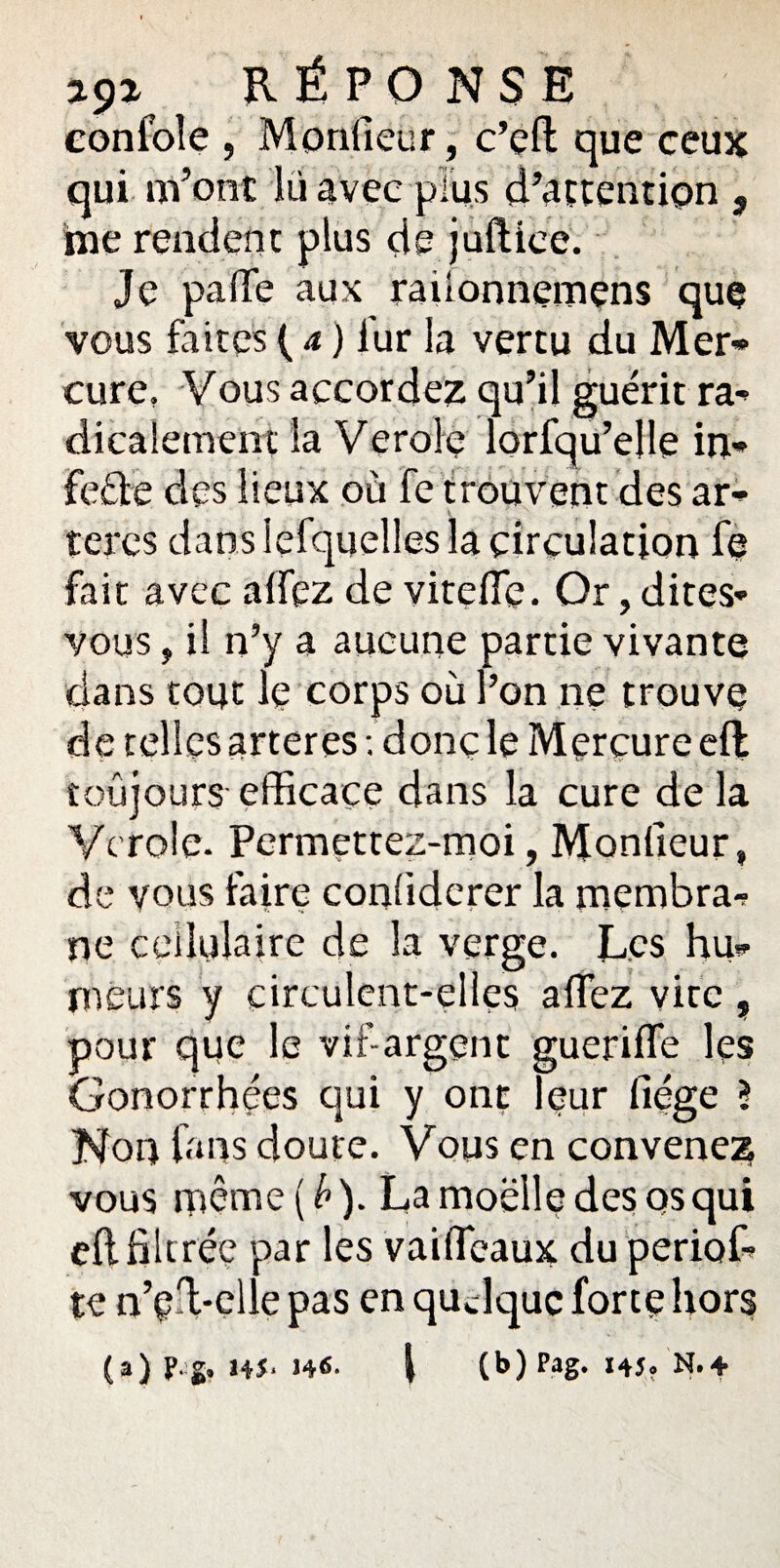 29z RÉPONSE confoîe , Moniteur , c’eft que ceux qui m’ont lü avec plus d’attention , me rendent plus de juftiee. Je palTe aux raüonnemens que vous faites ( a ) iur la vertu du Mer* cure, Vous accordez qu’il guérit ra¬ dicalement la Verolç lorfqu’elle in» feéfe des lieux où fe trouvent des ar* teres dans lefquelies la circulation fe fait avec allez de vitefle. Or, dites- vous , il n’y a aucune partie vivante dans tout le corps où l’on ne trouve de telles arteres ; donç le Mercure elt toujours efficace dans la cure de la Vcroie. Permettez-moi, Moniteur, de vous faire conliderer la membra¬ ne cellulaire de la verge. Les hu¬ meurs y circulent-elles alfez vite , pour que le vif-argent guerilfe les Gonorrhées qui y ont leur liège ? Non fans doute. Vous en convenez vous même(/)). La moelle des qs qui eft filtrée par les vaiffeaux du periof- te n’Çil-elle pas en qudquc forte hors