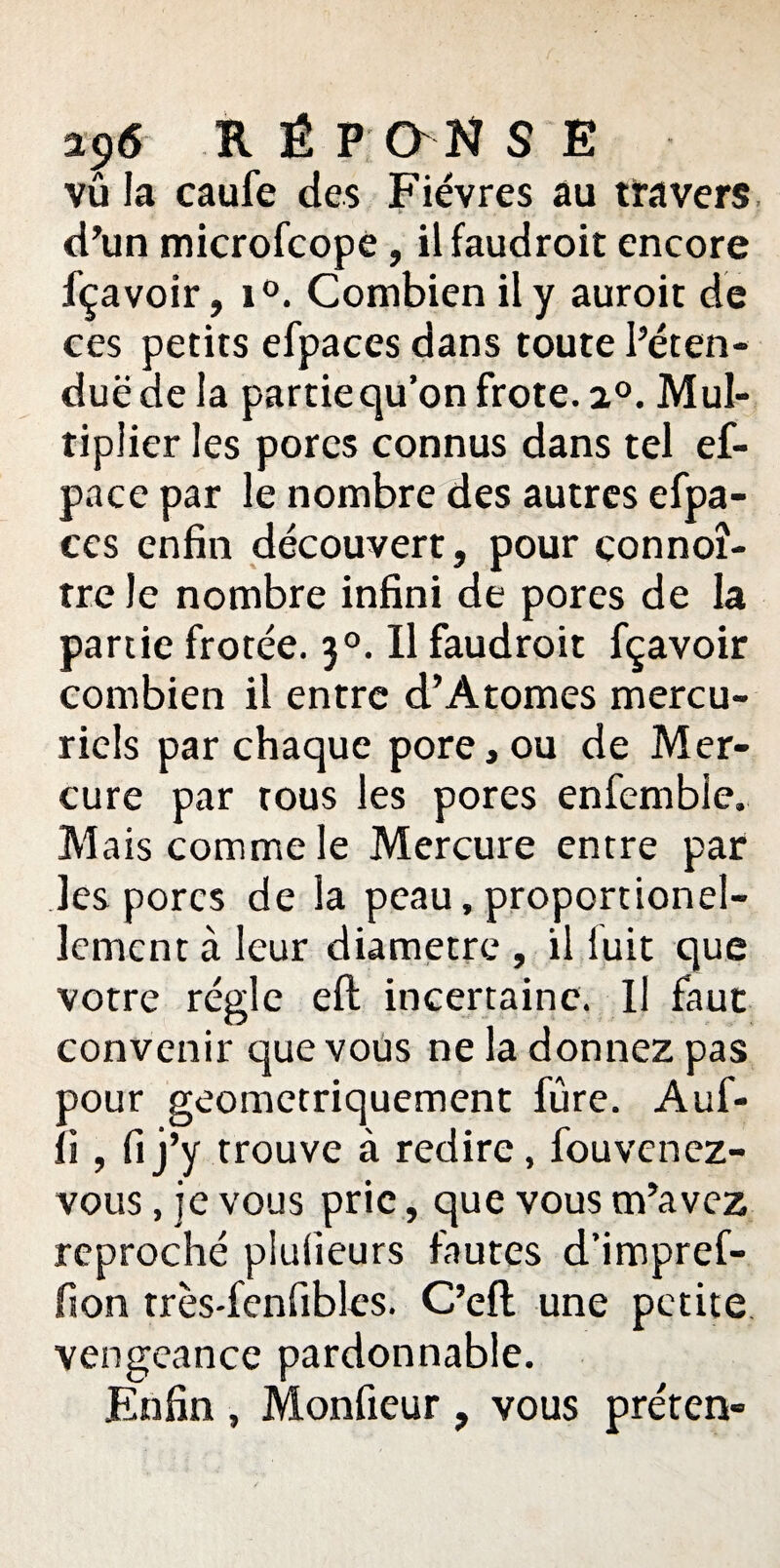 vû la caufe des Fièvres au travers d’un microfcope, ilfaudroit encore fçavoir, i°. Combien il y auroit de ces petits efpaces dans toute Péten¬ due de la partie qu’on frote. i°. Mul¬ tiplier les pores connus dans tel ef- pace par le nombre des autres efpa- ccs enfin découvert, pour çonnoî- tre le nombre infini de pores de la partie frotée. 30. Il faudroit fçavoir combien il entre cl’A tomes mercu¬ riels par chaque pore, ou de Mer¬ cure par tous les pores enfemble. Mais comme le Mercure entre par les porcs de la peau, proportionel- lement à leur diamètre , il luit que votre règle eft incertaine. U faut convenir que vous ne la donnez pas pour geometriquement fure. Auf- ii , fi j’y trouve à redire, fou venez- vous , je vous prie, que vous m’avez reproché plulîeurs fautes d’impref- fton très'fenfibles. C’eft une petite vengeance pardonnable. Enfin , Monfieur , vous préten-