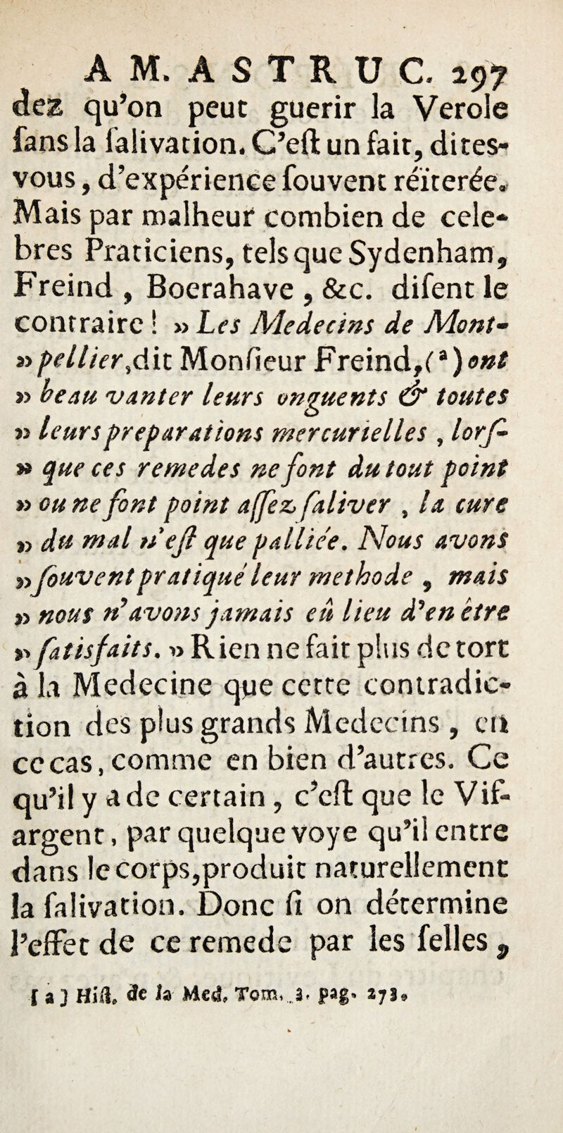 dez qu’on peut guérir la Verole fans la lalivation. C’eft un fait, dites- vous , d’expérience fouvent réitérée» Mais par malheur combien de célé¬ brés Praticiens, tels que Sydenham, Freind , Boerahave , &c. difent le contraire ! » Les Médecins de Mont- »>pellier,dit Monsieur Freind,C *)<>»* » beau vanter leurs onguents & toutes » leurs préparations mercurielles , lorf- » que ces remedes ne font du tout point » ou ne font point af/ez, faliver , la cure r> du mal nef que palliée. Nous avons »Couvent pratiqueleur méthode , mais » nous n’avons jamais eu heu d’en être v> fatisfaits, » Rien ne fait plus de tort à la Médecine que cette contradic¬ tion des plus grands Médecins , en cocas,comme en bien d’autres. Ce qu’il y a de certain, c’cft que le Vif- argent , par quelque voye qu’ii entre dans le corps,produit naturellement la falivation. Donc fi on détermine l’effet de ce remede par les Telles p [a] Hiü & Ja Med» Tom,J, pag» 2175»