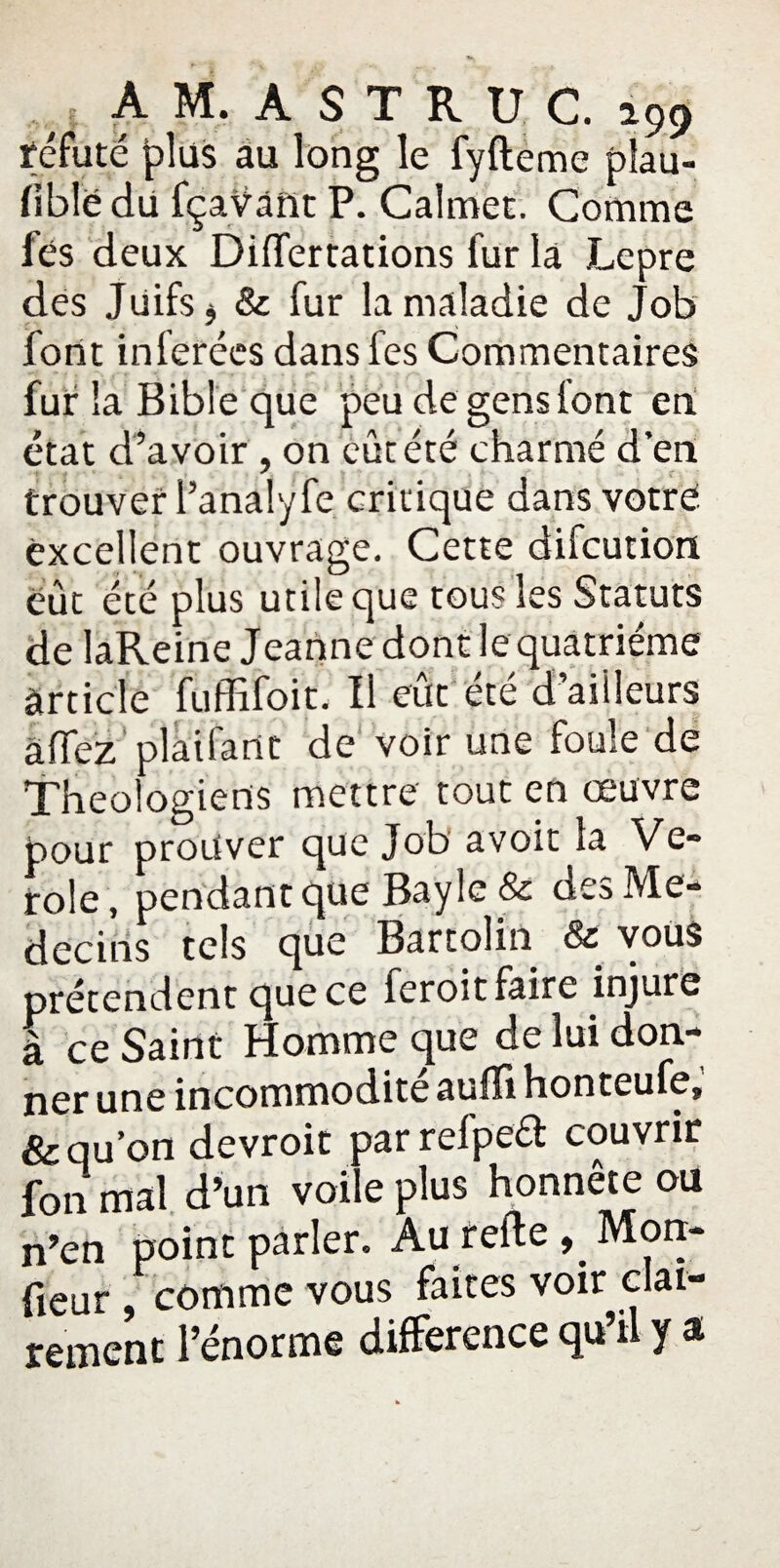 réfuté plus au long le fyfteme plau- fiblë du fçaVant P. Calmet. Comme fës deux Dilfertations fur la Lepre des Juifs j & fur la maladie de Job font inférées dans fes Commentaires fur la Bible que peu de gens font en état d’avoir , on eût été charmé d'en trouver l’analyfe critique dans votre excellent ouvrage. Cette difcution eût été plus utile que tous les Statuts de laReine Jeanne dont le quatrième article fuffifoit. Il eût été d’aiileurs àffez plaifant de voir une foule de Théologiens mettre tout en oeuvre pour prouver que Job avoir la Vé¬ role, pendant que Bayle & des Mé¬ decins tels que Bartolin & vous prétendent que ce feroit faire injure a ce Saint Homme que de lui don¬ ner une incommodité auffi honteufe, & qu’on devroit parrelpeft couvrir fon mal d’un voile plus honnête ou n’en point parler. Au relieMon- fieur , comme vous faites voir clai¬