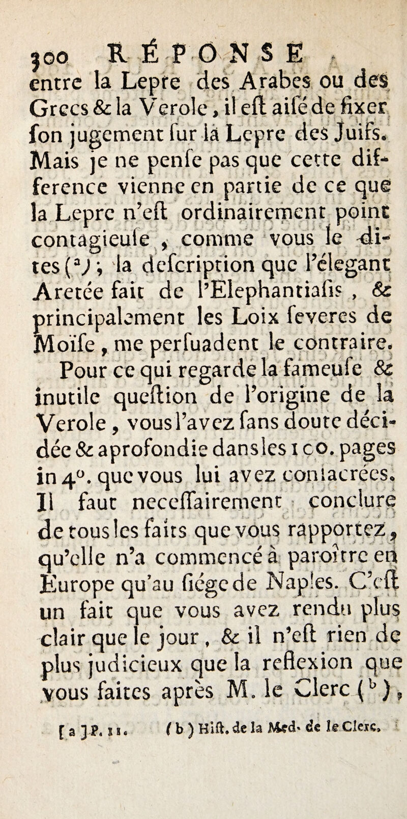 I qq RÉPONS É entre la Lepre des Arabes ou des Grecs & la Vcroie, il efl ailé de fixer fon jugement fur là Lepre des Juifs. Mais je ne penfe pas que cette dif- ferencc vienne en partie de ce que la Lepre n’eft ordinairement point contagieule , comme vous le di¬ tes (aJ ; la defeription que l’élegant Aretée fait de l’Elephantiafis , 8c principalement les Loix leveres de Moïfe , me perfuadent le contraire. Pour ce qui regarde la fàmeufe 8c inutile queftion de l’origine de la Verole , vous l’avez fans doute déci¬ dée 8c aprofondie dansîes i co. pages in 4°. que vous lui avez consacrées. II faut neceflairement conclure de tous les faits que vous rapportez ? qu’elle n’a commencé à paroitrc en Europe qu’au fiégede Naples. C’efî un fait que vous avez rendu plus clair que le jour, 8c il n’efl rien de plus judicieux que la réflexion que vous faites après M. le Clerc (b), [a h, ( b ) Hift. de la Med- de leCleic,