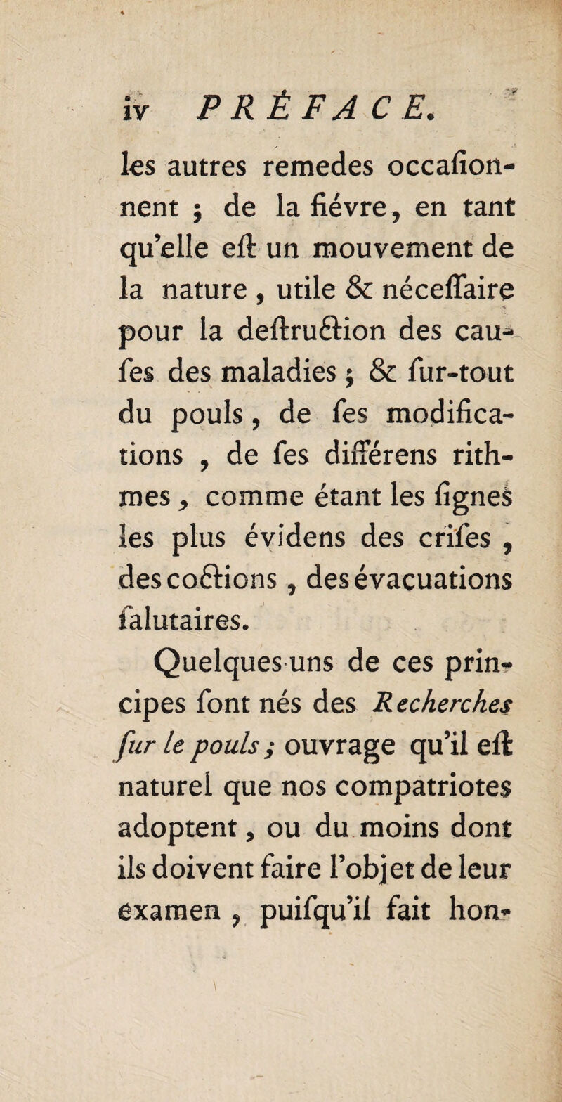 les autres remedes occafion- nent ; de la fièvre, en tant quelle eft un mouvement de la nature , utile & néceffaire pour la deftru&ion des eau-* fes des maladies ; & fur-tout du pouls, de fes modifica¬ tions , de fes différens rith- mes j comme étant les lignes les plus évidens des crifes , desco&ions 9 des évacuations falutaires. Quelques uns de ces prin¬ cipes font nés des Recherches fur le pouls ; ouvrage qu’il eft naturel que nos compatriotes adoptent, ou du moins dont ils doivent faire l’objet de leur examen ? puifqu’il fait hon-