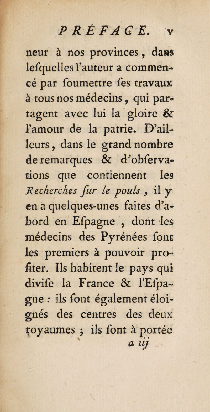 neur à nos provinces, dans lefquelles l’auteur a commen¬ cé par foumettre fes travaux à tous nos médecins, qui par¬ tagent avec lui la gloire & l’amour de la patrie. D’ail¬ leurs , dans le grand nombre de remarques & d’obferva- tions que contiennent les Recherches fur le pouls , il y en a quelques-unes faites d’a¬ bord en Efpagne , dont les médecins des Pyrénées font les premiers à pouvoir pro¬ fiter. Us habitent le pays qui divife la France & l’Efpa- gne : ils font également éloi¬ gnés des centres des deux royaumes ; ils font à portée \ a uj