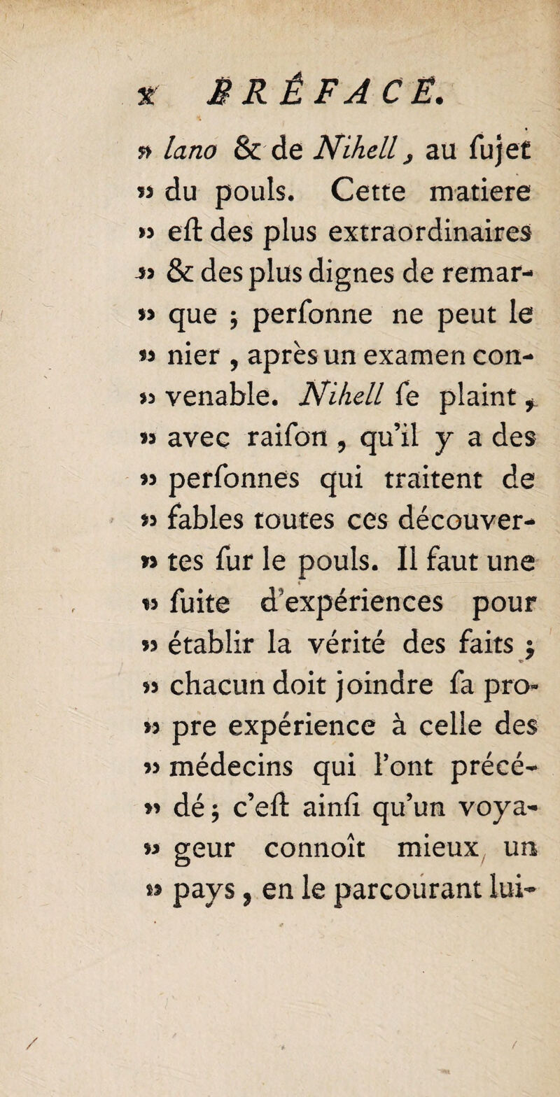 * M R Ê FA CE. ft lano & de Nihell j au fujet « du pouls. Cette matière « eft des plus extraordinaires & des plus dignes de remar- » que ; perfonne ne peut le 33 nier , après un examen con- » venable. Nihell fe plaint f « avec raifon , qu’il y a des >3 perfonnes qui traitent de 33 fables toutes ces découver- 3> tes fur le pouls. Il faut une » is fuite d'expériences pour « établir la vérité des faits $ 33 chacun doit joindre fa pro- >3 pre expérience à celle des 33 médecins qui Font précé- 33 dé; c’eft ainfi qu’un voya- 3> geur connoît mieux un O »> pays, en le parcourant lui-