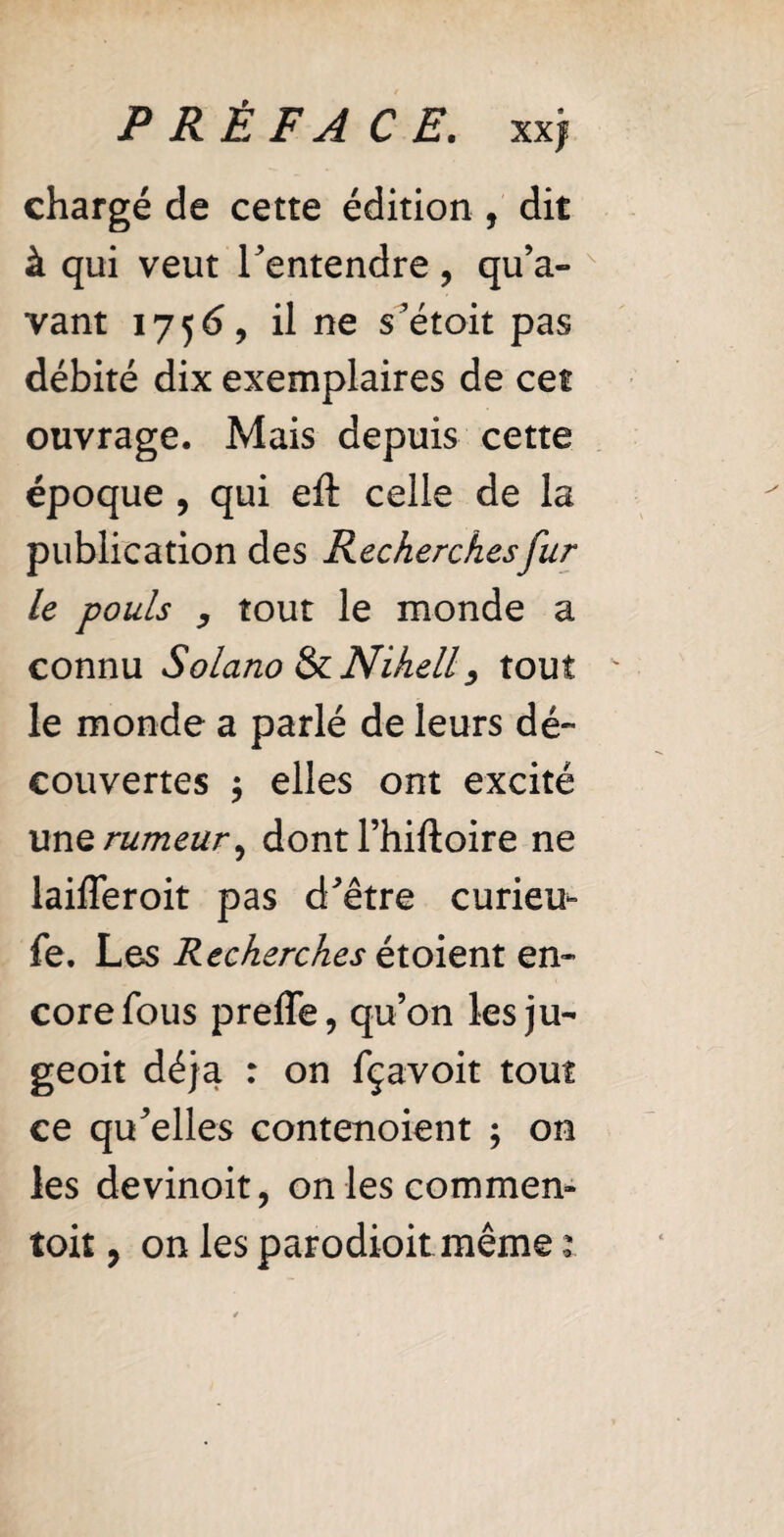 chargé de cette édition , dit à qui veut l'entendre, qu’a¬ vant 1756, il ne s'étoit pas débité dix exemplaires de cet ouvrage. Mais depuis cette époque , qui eft celle de la publication des Recherches fur le pouls y tout le monde a connu Solano SzNihelly tout le monde a parlé de leurs dé¬ couvertes $ elles ont excité unQ rumeur, dont l’hiftoire ne laifferoit pas d'être curieu- fe. Les Recherches étoient en¬ core fous preffe, qu’on les ju- geoit déjà : on fçavoit tout ce qu'elles contenoient ; on les devinoit, on lescommen-