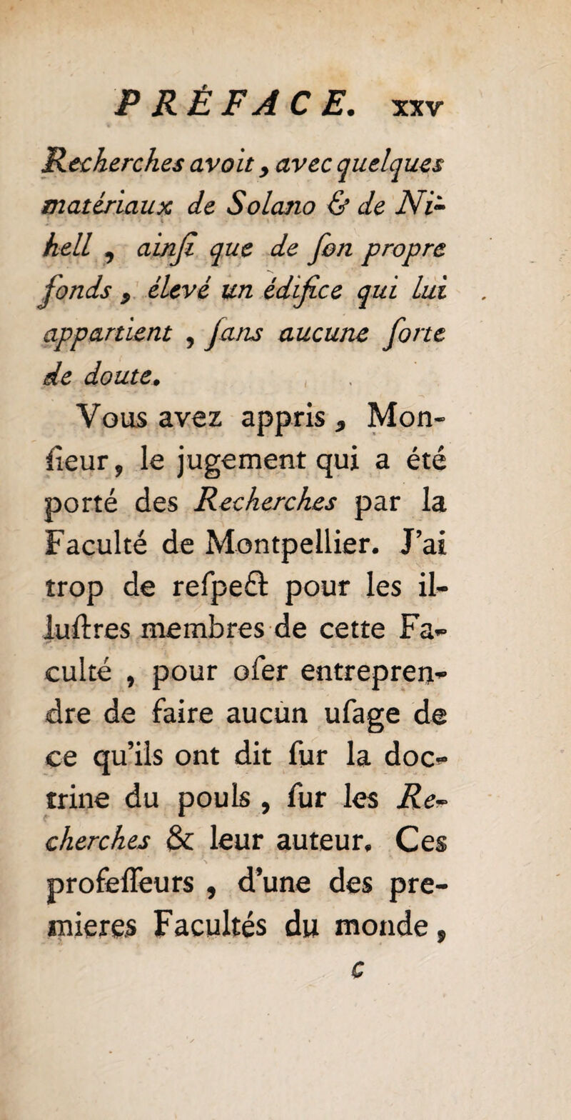 Recherches avait y avec quelques matériaux de Solano & de Ni- hell , ainfi que de fon propre fonds } élevé un édifice qui lui appartient , fans aucune forte de doute. Vous avez appris, Mon¬ iteur, le jugement qui a été porté des Recherches par la Faculté de Montpellier. J’ai trop de refpe& pour les il- luftres membres de cette Fa¬ culté , pour ofer entrepren¬ dre de faire aucun ufage de ce qu’ils ont dit fur la doc¬ trine du pouls , fur les Re* cherches & leur auteur. Ces profeffeurs , d’une des pre¬ mieres Facultés du monde 9 c