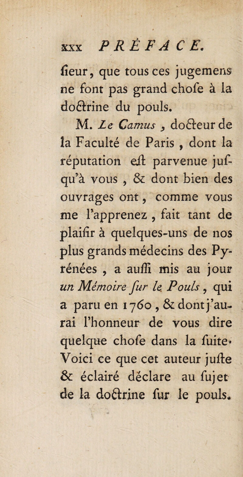 fieur, que tous ces jugement ne font pas grand chofe à la do&rine du pouls. M. Le Camus y do&eurde la Faculté de Paris , dont la réputation eit parvenue juf* qu’à vous , & dont bien des ouvrages ont, comme vous me l’apprenez , fait tant de plaifîr à quelques-uns de nos plus grands médecins des Py¬ rénées , a auffi mis au jour un Mémoire fur le Pouls , qui a paru en 1760 , & dont j ’au¬ rai l’honneur de vous dire quelque chofe dans la fuite* Voici ce que cet auteur jufte & éclairé déclare au fujet de la doétrine fur le pouls*