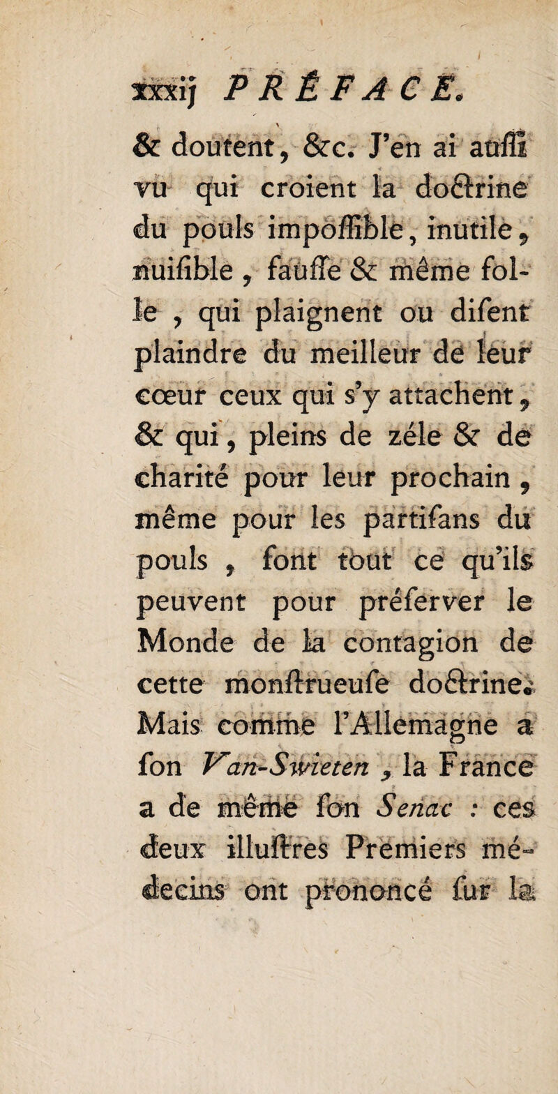 \ , m l ïxxij PRÉFACE. \ & doutent, &c. J’en ai aufii vu qui croient la doftrine du pouls impoffible, inutile 9 îîuifible , faüffe & même fol¬ le , qui plaignent ou difent : plaindre du meilleur de leur cœur ceux qui s’y attachent, & qui, pleins de zélé & de charité pour leur prochain , même pour les partifans du pouls , font tout ce qu’ils peuvent pour préferver le Monde de k contagion de cette monftrueufe doétrine* Mais comme l’Allemagne a f T/’ p * 1 ion Van-Swieten , la r rance a de même fon Senac : ces deux illuftres Premiers mé¬ decins ont prononcé fur la