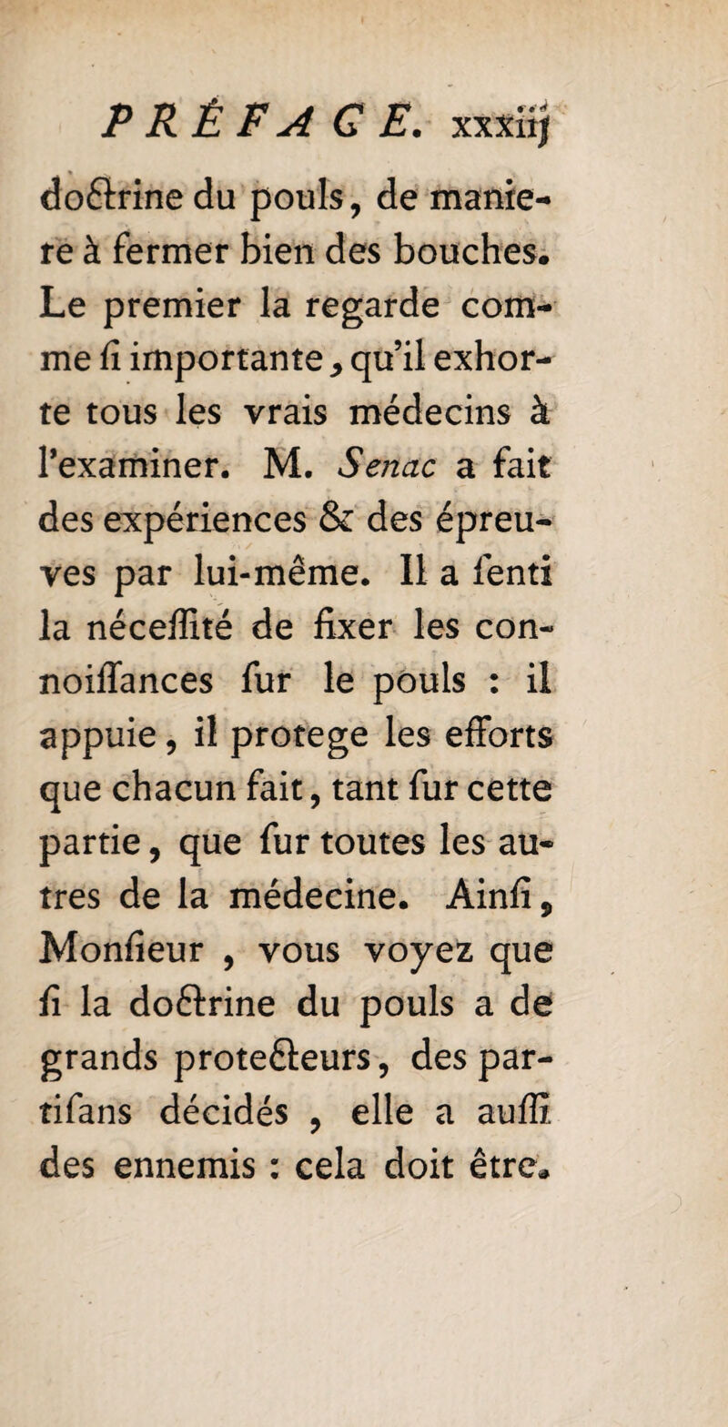 PRÉ FA G E. xxxii| doélrine du pouls, de manié¬ ré à fermer bien des bouches. Le premier la regarde com¬ me fi importante , qu’il exhor¬ te tous les vrais médecins à l’examiner. M. Senac a fait des expériences & des épreu¬ ves par lui-même. Il a lend la néceffité de fixer les con- noiffances fur le pouls : il appuie, il protege les efforts que chacun fait, tant fur cette partie, que fur toutes les au¬ tres de la médecine. Ainfi, Monfieur , vous voyez que fi la doftrine du pouls a de grands protefteurs, des par- tifans décidés , elle a auffi des ennemis : cela doit être.