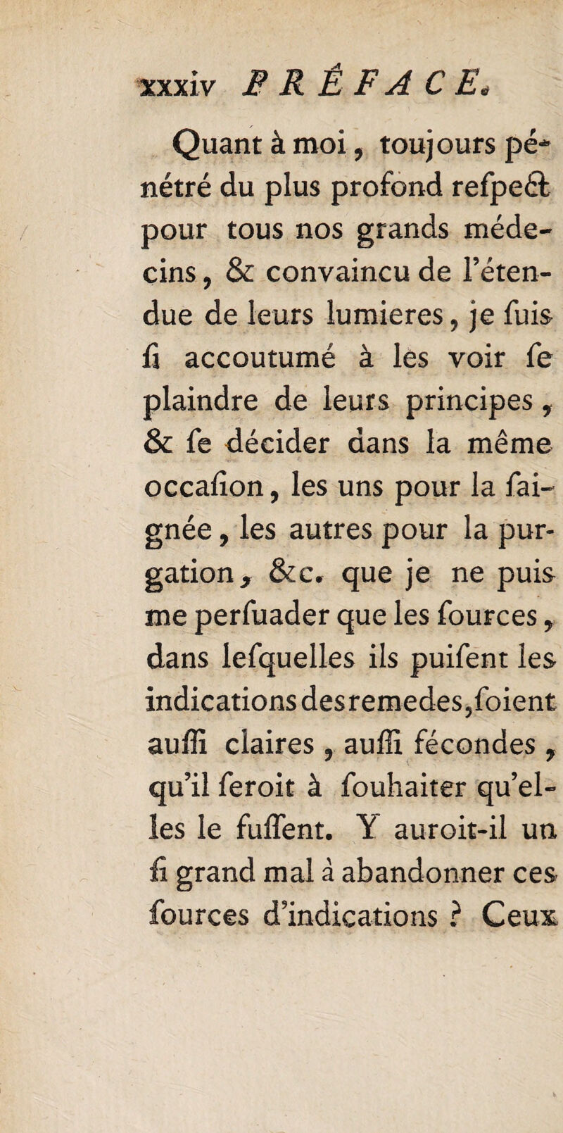 Quant à moi, toujours pé¬ nétré du plus profond refpeét pour tous nos grands méde¬ cins , & convaincu de l’éten¬ due de leurs lumières, je fuis fi accoutumé à les voir fe plaindre de leurs principes , & fe décider dans la même occafion, les uns pour la fai- gnée, les autres pour la pur¬ gation, &C* que je ne puis me perfuader que les fources * dans lefquelles ils puifent les indications desremedes5foient auffi claires , auffi fécondes , qu’il feroit à fouhaiter qu’el¬ les le fuffent. Y auroit-il un fi grand mal à abandonner ces fources d’indications ? Ceux