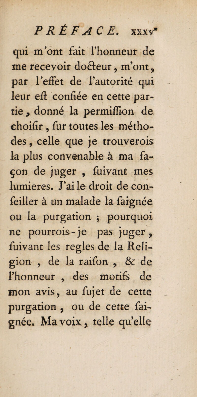 qui m'ont fait l’honneur de me recevoir dofteur, m’ont , par l'effet de l’autorité qui leur eft confiée en cette par¬ tie y donné la permiffion de choifir , fur toutes les métho¬ des , celle que je trouverais la plus convenable à ma fa¬ çon de juger , fuivant mes lumières. J’ai le droit de con- feiller à un malade la faignée ou la purgation y pourquoi ne pourrais-je pas juger, fuivant les regies de la Reli¬ gion , de la raifon , & de l’honneur , des motifs de mon avis, au fujet de cette purgation , ou de cette fai¬ gnée. Ma voixr telle quelle