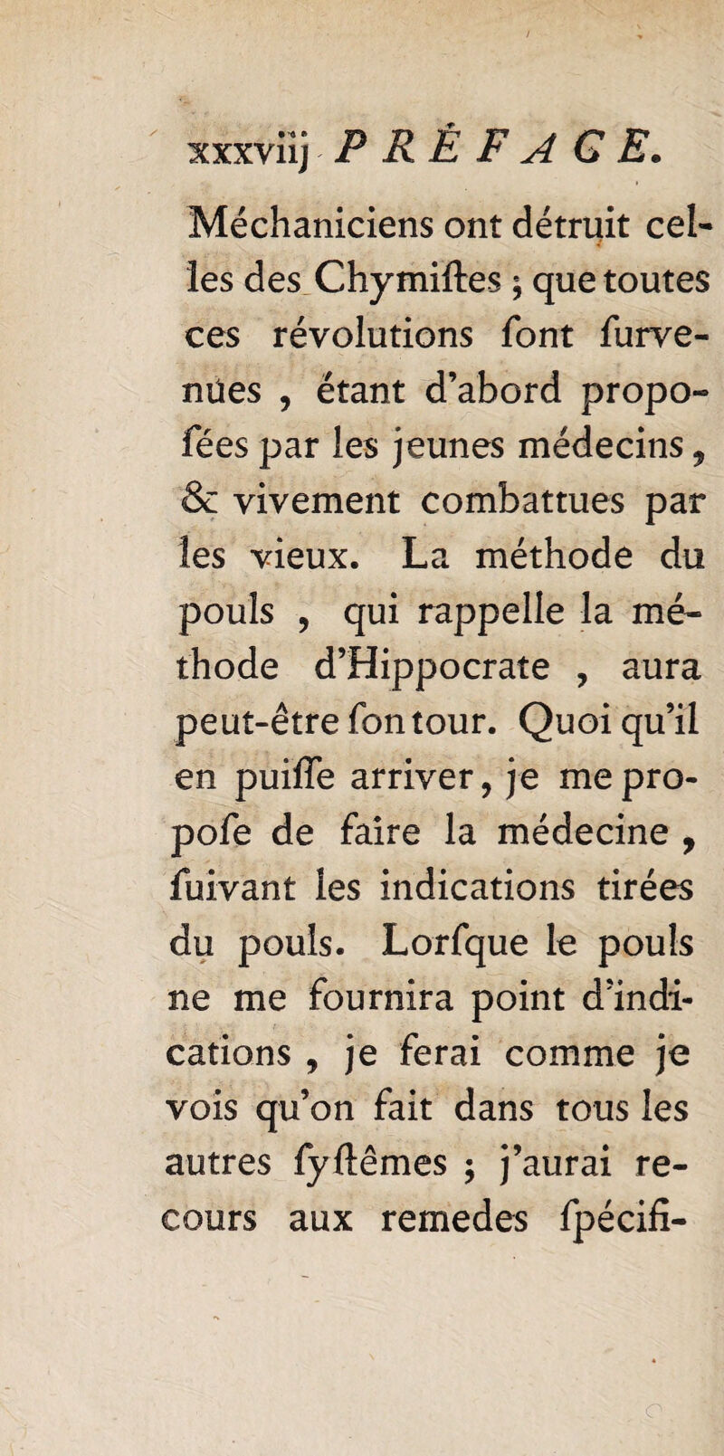 xxxviij P R È F A GE. Méchaniciens ont détruit cel¬ les des Chymiftes ; que toutes ces révolutions font furve- nües , étant d’abord propo- fées par les jeunes médecins 9 & vivement combattues par les vieux. La méthode du pouls 9 qui rappelle la mé¬ thode d’Hippocrate , aura peut-êtrefontour. Quoiqu’il en puiffe arriver, je me pro- pofe de faire la médecine , fuivant les indications tirées du pouls. Lorfque le pouls ne me fournira point d’indi¬ cations , je ferai comme je vois qu’on fait dans tous les autres fyfemes $ j’aurai re¬ cours aux remedes fpécifi- o